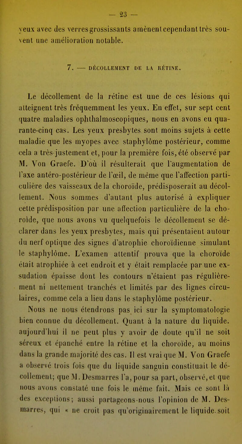 yeux avec des verresgrossissauls ainènenlcependanllrès sou- veiU une amélioration notable. 7. DÉCOLLEMENT DE LA RÉTINE. Le décollement de la rétine est une de ces lésions qui atteignent très fréquemment les yeux. En effet, sur sept cent quatre maladies ophthalmoscopiques, nous en avons eu qua- rante-cinq cas. Les yeux presbytes sont moins sujets à cette maladie que les myopes avec staphylôme postérieur, comme cela a très justement et, pour la première fois, été observé par M. Von Graefe. D'où il résulterait que l'augmentation de l'axe antéro-postérieur de l'œil, de même que l'affection parti- culière des vaisseaux delà choroïde, prédisposerait au décol- lement. Nous sommes d'autant plus autorisé à expliquer celle prédisposition par une affection particulière de la cho- roïde, que nous avons vu quelquefois le décollement se dé- clarer dans les yeux presbytes, mais qui présentaient autour du nerf optique des signes d'atrophie choroïdienne simulant le staphylôme. L'examen attentif prouva que la choroïde était atrophiée à cet endroit et y élait remplacée par une ex- sudation épaisse dont les contours n'étaient pas régulière- ment ni nettement tranchés et limités par des lignes circu- laires, comme cela a lieu dans le staphylôme postérieur. Nous ne nous étendrons pas ici sur la symptomatologie bien connue du décollement. Quant à la nature du liquide, aujourd'hui il ne peut plus y avoir de doute qu'il ne soit séreux et épanché entre la rétine et la choroïde, au moins dans la grande majorité des cas. Il est vrai que M. Von Graefe a observé trois fois que du liquide sanguin constituait le dé- collement; que M. Desmarres l'a, pour sa part, observé,et que nous avons constaté une fois le même fait. Mais ce sont là des exceptions; aussi partageons-nous l'opinion de M. Des- marres, qui n ne croit pas qu'originairement le liquide.soit