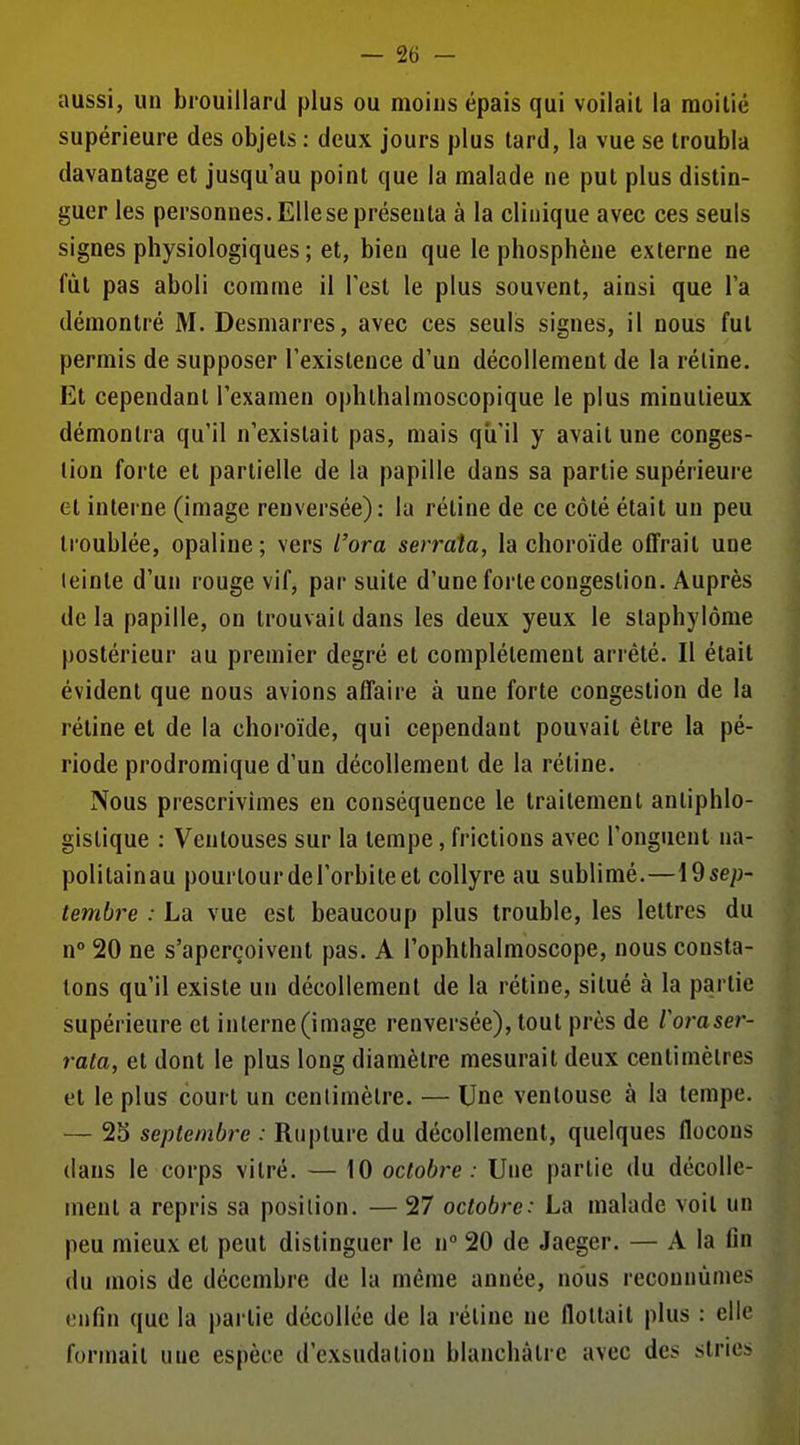 aussi, un brouillard plus ou moins épais qui voilait la moitié supérieure des objets ; deux jours plus lard, la vue se troubla davantage et jusqu'au point que la malade ne put plus distin- guer les personnes. Elle se présenta à la clinique avec ces seuls signes physiologiques ; et, bien que le phosphène externe ne fut pas aboli comme il Test le plus souvent, ainsi que l'a démontré M. Desmarres, avec ces seuls signes, il nous fut permis de supposer l'existence d'un décollement de la réline. Et cependant l'examen ophthalmoscopique le plus minutieux démontra qu'il n'existait pas, mais qu'il y avait une conges- tion forte et partielle de la papille dans sa partie supérieui-e et interne (image renversée): la réline de ce côté était un peu troublée, opaline; vers l'ora serrata, la choroïde offrait une teinte d'un rouge vif, par suite d'une forte congestion. Auprès delà papille, on trouvait dans les deux yeux le slaphylôme postérieur au premier degré et complètement arrêté. Il était évident que nous avions affaire à une forte congestion de la réline et de la choroïde, qui cependant pouvait être la pé- riode prodromique d'un décollement de la réline. Nous prescrivîmes en conséquence le traitement anliphlo- gistique : Ventouses sur la tempe, frictions avec l'onguent na- politainau pourtour de l'orbite et collyre au sublimé.—\9sep- tembre : La vue est beaucoup plus trouble, les lettres du n° 20 ne s'aperçoivent pas. A l'ophthalmoscope, nous consta- tons qu'il existe un décollement de la rétine, situé à la partie supérieure et interne(image renversée), tout près de ioraser- rala, et dont le plus long diamètre mesurait deux centimètres et le plus court un cenlimèlre. — Une ventouse à la tempe. — 2S septembre : Rupture du décollement, quelques flocons dans le corps vilré. — 10 octobre : Une partie du décolle- ment a repris sa position. — 27 octobre: La malade voit un peu mieux et peut distinguer le n 20 de Jaeger. — A la fin du mois de décembre de la même année, nous reconnûmes enfin que la partie décollée de la réline ne flottait plus : elle formait une espèce d'exsudation blanchâtre avec des stries