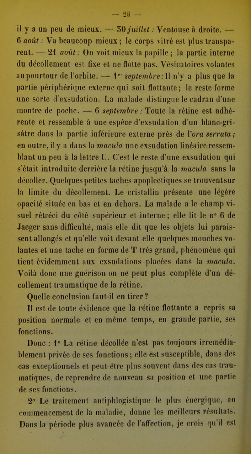 — '2H — il y a un peu de mieux. — ZO juillet : Ventouse à droite. — 6 août : Va beaucoup mieux ; le corps vitré est plus transpa- rent. — 21 août : On voit mieux la papille; la partie interne du décollement est fixe et ne flotte pas. Vésicaloires volantes au pourtour de l'orbite. — \ septembre :l\ n'y a plus que la partie périphérique externe qui soit flottante; le reste forme une sorte d'exsudation. La malade distingue le cadran d'une montre de poche. — 6 septembre : Toute la rétine est adhé- rente et ressemble à une espèce d'exsudalion d'un blanc-gri- sâtre dans la partie inférieure externe près de Voraserrata; en outre, il y a dans la macula une exsudation linéaire ressem- blant un peu à la lettre U. C'est le reste d'une exsudation qui s'était introduite derrière la rétine jusqu'à la macula sans la décoller. Quelques petites taches apoplecliques se trouventsur la limite du décollement. Le cristallin présente une légère opacité située en bas et en dehors. La malade a le champ vi- suel rétréci du côté supérieur et interne; elle lit le n» 6 de Jaeger sans difficulté, mais elle dit que les objets lui parais- sent allongés et qu'elle voit devant elle quelques mouches vo- lantes et une tache en forme de T très grand, phénomène qui tient évidemment aux exsudations placées dans la macula. Voilà donc une guérison on ne peut plus complète d'un dé- collement traumatique de la réline. Quelle conclusion faut-il en tirer? Il est de toute évidence que la rétine flottante a repris sa position normale et en môme temps, en grande partie, ses fonctions. Donc : 1° La rétine décollée n'est pas toujours irrémédia- blement privée de ses fonctions ; elle est susceptible, dans des cas exceptionnels et peul-éfre plus souvent dans des cas trau- matiques, de reprendre de nouveau sa position et une partie de ses fonctions. 2° Le traitement anliphlogistique le plus énergique, au commencement de la maladie, donne les meilleurs résultats. Dans la période plus avancée do l'aff'eclion, je crois qu'il est