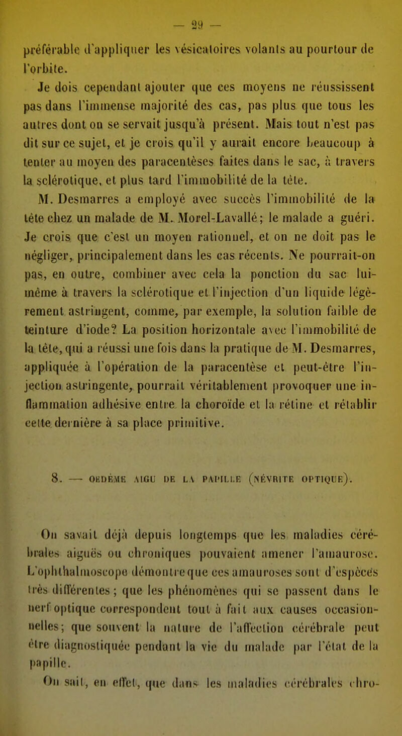 préférable d'appliquer les vésicaloires volanis au pourtour de l'orbite. Je dois cependant ajouter que ces moyens ne réussissent pas dans l'inunense majorité des cas, pas plus que tous les autres dont on se servait jusqu'à présent. Mais tout n'est pas dit sur ce sujet, et je crois qu'il y aurait encore beaucoup à tenter au moyen des paracentèses faites dans le sac, à travers la sclérotique, et plus tard l'immobilité de la tète. M. Desmarres a employé avec succès l'immobilité de la léte cbez un malade de M. Morel-Lavallé ; le malade a guéri. Je crois que c'est un moyen rationnel, et on ne doit pas le négliger, principalement dans les cas récents. Ne pourraii-on pas, en outre, combiner avec cela la ponction du sac lui- même à travers la sclérotique et l'injection d'un liquide légè- rement astringent, comme, par exemple, la solution faible de teinture d'iode? La position horizontale avec l'immobilité de la tète, qui a réussi une fois dans la pratique de M. Desmarres, appliquée à l'opération de la paracentèse et peut-être l'in- jection astringente, pourrait véritablement provoquer une in- flammation adhésive entre la choroïde et la rétine et rétablir celle dernière à sa place primitive. 8. OKDÉME AIGU DE LA PAPILLE (nÉVRITE OPTIQUe). On savait déjà depuis longtemps que les maladies céré- brales aiguës ou chroniques pouvaient amener l'amauroso. L'ophthalmosuopo démontre que cesamauroses sont d'ospèccis irès difterenles; que les phénomènes qui se passent dans le nerf o|)tique correspondent tout à fait aux causes occasion- nelles; que souvent la nature de l'affection cérébrale peut être diagnostiquée pendant la vie du malade par l'état de la papille. On sail, en eU'el, que dans^ les maladies ('('rêbralcs t liro-