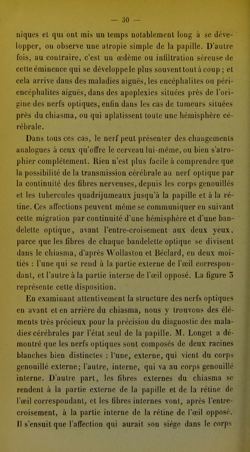 niques el qui ont mis un temps notablement long à se déve- lopper, on observe une alropie simple de la papille. D'autre fois, au contraire, c'est un œdème ou infiltration séreuse de celle éminence qui se développe le plus souventtoutàcoup ; et cela arrive dans des maladies aiguës, les encéphalites ou péri- encéphalites aiguës, dans des apoplexies situées près de l'ori- gine des nerfs optiques, enfin dans les cas de tumeurs situées près du chiasma, ou qui aplatissent toute une hémisphère cé- rébrale. Dans tous ces cas, le nerf peut présenter des changements analogues à ceux qu'offre le cerveau lui-même, ou bien s'atro- phier complètement. Rien n'est plus facile à comprendre que la possibilité de la transmission cérébrale au nerf optique par la continuité des fibres nerveuses, depuis les corps genouillés et les tubercules quadrijumeaux jusqu'à la papille el à la ré- line. Ces affections peuvent même se communiquer en suivant cette migration par continuité d'une hémisphère et d'une ban- delette optique, avant l'entre-croisement aux deux yeux, parce que les fibres de chaque bandelette optique se divisent dans le chiasma, d'après Wollaslon et Béclard, en deux moi- tiés : l'une qui se rend à la partie externe de l'œil correspon- dant, et l'aulre à la partie interne de l'œil opposé. La figure 5 représente cette disposition. En examinant attentivement la structure des nerfs optiques en avant et en arrière du chiasma, nous y trouvons des élé- ments très précieux pour la précision du diagnostic des mala- dies cérébrales par l'état seul de la papille. M. Longet a dé- montré que les nerfs optiques sont composes de deux racines blanches bien distinctes : l'une, externe, qui vient du corps genouillé externe; l'autre, interne, qui va au corps genouillé interne. D'autre part, les fibres externes du chiasma se rendent à la partie externe de la papille et de la rétine de l'œil correspondant, et les fibres internes vont, après l'entre- croisement, à la partie interne de la rétine de l'œil oppose. Il s'ensuit que l'affection qui aurait son siège dans le corps