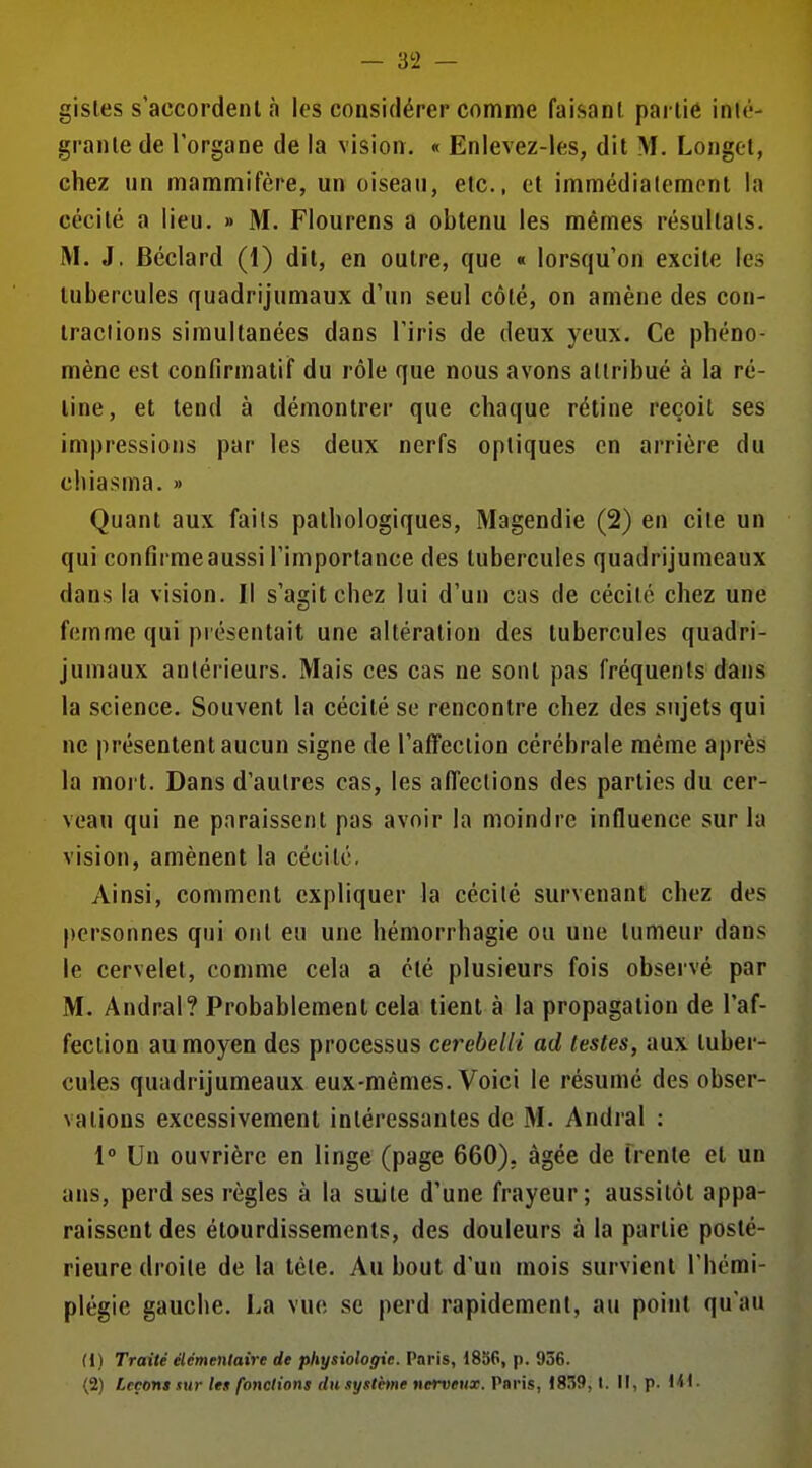 — 3^2 - gisles s'accordent à les considérer comme fai.sanl partie inié- grante de l'organe de la vision. « Enlevez-les, dit M. Longet, chez un mammifère, un oiseau, etc., et immédialemont la cécité a lieu. » M. Flourens a obtenu les mêmes résultats. M. J, Béclard (1) dit, en outre, que « lorsqu'on excite les tubercules quadrijumaux d'un seul côté, on amène des con- tractions simultanées dans l'iris de deux yeux. Ce phéno- mène est confirmalif du rôle que nous avons attribué à la ré- line, et tend à démontrer que chaque rétine reçoit ses impressions par les deux nerfs optiques en arrière du chiasma. » Quant aux faits pathologiques, Magendie (2) en cite un qui confirme aussi l'importance des tubercules quadrijumcaux dans la vision. Il s'agit chez lui d'un cas de cécité chez une femme qui présentait une altération des tubercules quadri- jumaux antérieurs. Mais ces cas ne sont pas fréquents dans la science. Souvent la cécité se rencontre chez des sujets qui ne présentent aucun signe de l'affection cérébrale même après la moi t. Dans d'autres cas, les affections des parties du cer- veau qui ne paraissent pas avoir la moindre influence sur la vision, amènent la cécité. Ainsi, comment expliquer la cécité survenant chez des personnes qui ont eu une hémorrhagie ou une tumeur dans le cervelet, comme cela a été plusieurs fois observé par M. Andral? Probablement cela tient à la propagation de l'af- fection au moyen des processus cerebelli ad lestes, aux tuber- cules quadrijumcaux eux-mêmes. Voici le résumé des obser- vations excessivement intéressantes de M. Andral : 1° Un ouvrière en linge (page 660), âgée de trente et un ans, perd ses règles à la suite d'une frayeur; aussitôt appa- raissent des étourdissements, des douleurs à la partie posté- rieure droite de la téte. Au bout d'un mois survient l'hémi- plégie gauche. La vue se perd rapidement, au point qu'au (1) Traité élémentaire de physiologie. Paris, 1856, p. 956. (2) Leçons sur les fondions du .lystètne nerveux. Paris, 1839,1. Il, p. lii-