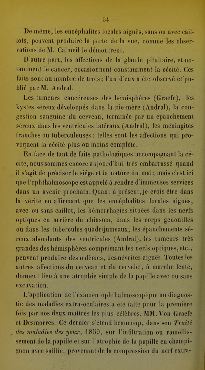 De même, les eiicéphalilcs locales aiguës, sans ou avec cail- lots, peuvent produire la perle de la vue, comme les obser- valionsdeM. Calmeil le démontreuL D'autre part, les affections de la glande pituilaire, et no- tamment le cancer, occasionnent constamment la cécité. Ces faits sont au nombre de trois; l'un d'eux a été observé et'pu- blié par M. Andral. Les tumeurs cancéreuses des hémisphères (Graefe), les kystes séreux développés dans la pie-mère (Andral), la con- gestion sanguine du cerveau, terminée par un épanchemeni séreux dans les ventricules latéraux (Andral), les méningites franches ou tuberculeuses: telles sont les affections qui pro- voquent la cécité plus ou moins complète. En face de tant de faits pathologiques accompagnant la cé- cité, noussommes encore aujourd'hui très embarrassé quand il s'agit de préciser le siège et la nature du mal ; mais c'est ici que l'ophthalmoscope est appelé à rendre d'immenses services dans un avenir prochain. Quant à présent, je crois élre dans la vérité en affirmant que les encéphalites locales aiguës, avec ou sans caillot, les hémorrhagies situées dans les nerfs optiques en arrière du chiasma, dans les corps genouillés ou dans les tubercules quadrijumeaux, les épanchements sé- reux abondants des ventricules (Andral), les tumeurs très grandes des hémisphères comprimant les nerfs optiques, etc., peuvent produire des œdèmes, des névrites aiguës. Toutes les autres affections du cerveau et du cervelet, à marche lente, donnent lieu à une atrophie simple de la papille avec ou sans excavation. L'application de l'examen ophlhalmoscopiquc au diagnos- tic des maladies extra-ocidaircs a été faite pour la première fois par nos deux maîtres les plus célèbres, MM. Von Graefe et Desmarres. Ce dernier s'étend beaucoup, dans son Traité , des maladies des yeux, 1859, sur l'infiltration ou ramollis- sement de la papille et sur l'alrophie de la papille en champi- gnon avec saillie, provenant de la compression du nerf extra-