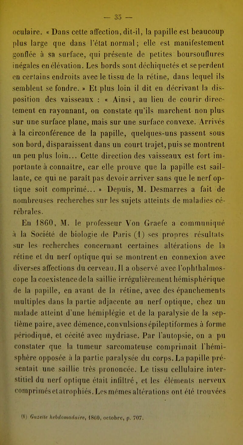 oculaire. « Dans cette affection, dit-il, la papille est beaucoup plus large que dans l'état normal ; elle est manifestement gonflée à sa surface, qui présenle de petites boursouflures inégales en élévation. Les bords sont déchiquetés et se perdent on certains endroits avec le tissu de la réline, dans lequel ils semblent se fondre. » Et plus loin il dit en décrivant la dis- position des vaisseaux : « Ainsi, au lieu de courir direc- tement en rayonnant, on constate qu'ils marchent non plus sur une surface plane, mais sur une surface convexe. Arrivés à la circonférence de la papille, quelques-uns passent sous son bord, disparaissent dans un court trajet, puis se montrent un peu plus loin... Celte direction des vaisseaux est fort im- portante à connaître, car elle prouve que la papille est sail- lante, ce qui ne paraît pas devoir arriver sans que le nerf op- lique soit comprimé... » Depuis, M. Desmarres a fait de nombreuses recherches sur les sujets atteints de maladies cé- rébrales. En 1860, M. le professeur Von Graefe a communiqué h la Société de biologie de Paris (1) ses propres résultats sur les recherches concernant certaines altérations de la réline et du nerf o|)lique qui se montrent en connexion avec diverses affections du cerveau. Il a observé avec l'ophlbalmos- cope la coexistence de la saillie irrégulièrement hémisphérique de la papille, en avant de la rétine, avec des épanchements multiples dans la partie adjacente au nerf optique, chez un malade atteint d'une hémiplégie el de la paralysie de la sep- tième paire, avec démence,convulsionsépilepliformcs à forme périodique, el cécité avec mydriase. Par l'autopsie, on a pu constater que la tumeur sarcomateuse comprimait l'hémi- sphère opposée à la partie paralysée du corps. La papille pré- sentait une saillie Irès prononcée. Le lissu cellulaire inler- sliliol du nerf optique était infiltré, et les éléments nerveux (•ompriinésclatrophiés.Lcsmèmesalléralions ont été trouvées (1) Gazelle hcbdomaduire, 18()0, oclobrc, p. 707.