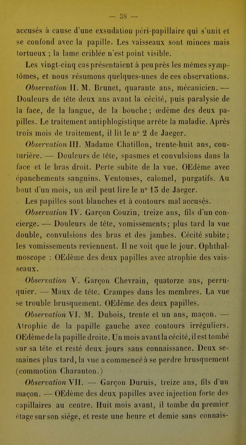 accusés à cause d'une exsudation |)én-pa|)illaire qui s'unil ol se confond avec la papille. Les vaisseaux sont minces mais tortueux ; la lame criblée n'est point visible. Les vingt-cinq cas présentaient à peu près les mêmes symp- tômes, et nous l'ésumons quelques-unes de ces observations. Observation IL M. Brunet, quarante ans, mécanicien. — Douleurs de léte deux ans avant la cécité, puis paralysie de la face, de la langue, de la bouche; œdème des deux pa- pilles. Le traitement antiphlogislique arrête la maladie. Après trois mois de traitement, il lit le n 2 de Jaeger. Observation m. Madame Chalillon, trente-huit ans, cou- turière. — Douleurs de tête, spasmes et convulsions dans la face et le bras droit. Perle subite de la vue. OEdème avec épanchements sanguins. Ventouses, calomel, purgatifs. Au bout d'un mois, un œil peut lire le n° 15 de Jaeger. Les papilles sont blanches et à contours mal accusés. Observation IV. Garçon Couzin, treize ans, fils d'un con- cierge. — Douleurs de tête, vomissements; plus tard la vue double, convulsions des bras et des jambes. Cécité subite; les vomissements reviennent. Il ne voit que le jour. Ophthal- moscope : OEdème des deux papilles avec alro|)hie des vais- seaux. Observation V. Garçon Chevrain, quatorze ans, perru- quier. — Maux de tête. Crampes dans les membres. La vue se trouble brusquement. OEdème des deux papilles. ObservationYl. M. Dubois, trente et un ans, maçon. — Atrophie de la papille gauche avec contours irrcguliors. OEdème de la papille droite. Un mois avant la cécité, il est tombé sur sa tête et resté deux jours sans connaissance. Deux se- maines plus lard, la vue a commencé à se perdre brusquement (commotion Charanton.) Observation VU. — Garçon Duruis, treize ans, fils d'un maçon. — OEdème des deux papilles avec injection forte des capillaires au centre. Huit mois avant, il tombe du premier étage sur son siège, et reste une heure et demie sans connais-