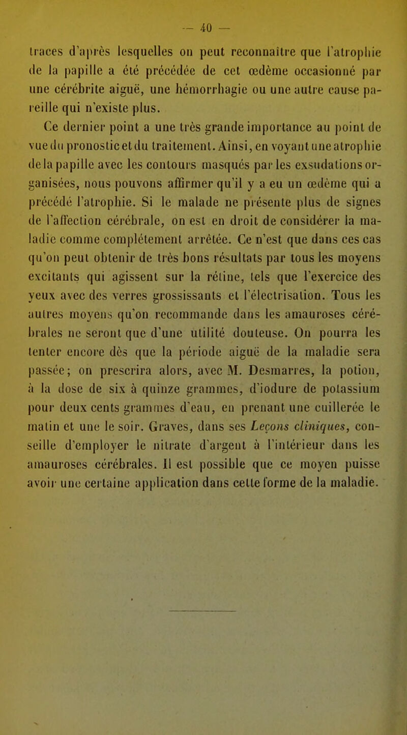 traces d'après lesquelles on peut reconnaître que l'alropliie (le la papille a été précédée de cet œdème occasionné par une cérébrite aiguë, une hémorrhagie ou une autre cause pa- reille qui n'existe plus. Ce dernier point a une très grande importance au point de vue du pronostic et du traitement. Ainsi, en voyant une atrophie de la papille avec les contours masqués parles exsudations or- ganisées, nous pouvons affirmer qu'il y a eu un œdème qui a précédé l'atrophie. Si le malade ne présente plus de signes de l'affection cérébrale, on est en droit de considérer la ma- ladie comme complètement arrêtée. Ce n'est que dans ces cas qu'on peut obtenir de très bons résultats par tous les moyens excitants qui agissent sur la réline, tels que l'exercice des yeux avec des verres grossissants et l'éleclrisation. Tous les autres moyens qu'on recommande dans les amauroses céré- brales ne seront que d'une utilité douteuse. On pourra les tenter encore dès que la période aiguë de la maladie sera passée; on prescrira alors, avec M. Desraarres, la potion, à la dose de six à quinze grammes, d'iodure de potassium pour deux cents grammes d'eau, eu prenant une cuillerée le matin et une le soir. Graves, dans ses Leçons cliniques, con- seille d'employer le nitrate d'argent à l'intérieur dans les amauroses cérébrales. Il est possible que ce moyeu puisse avoii- une certaine application dans cette forme de la maladie.