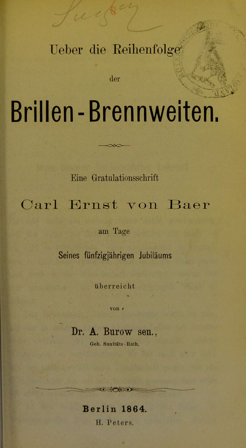 lieber die Reihenfolge^ der X Brillen-Brennweiten. Eine Gratulationsschrift Carl Ernst von Baer am Tage Seines fünfzigjährigen Jubiläums überreicht Dr. A. Burow sen., Geh. Sanitüts ■ Rath, Berlin 1864. H. Peters.