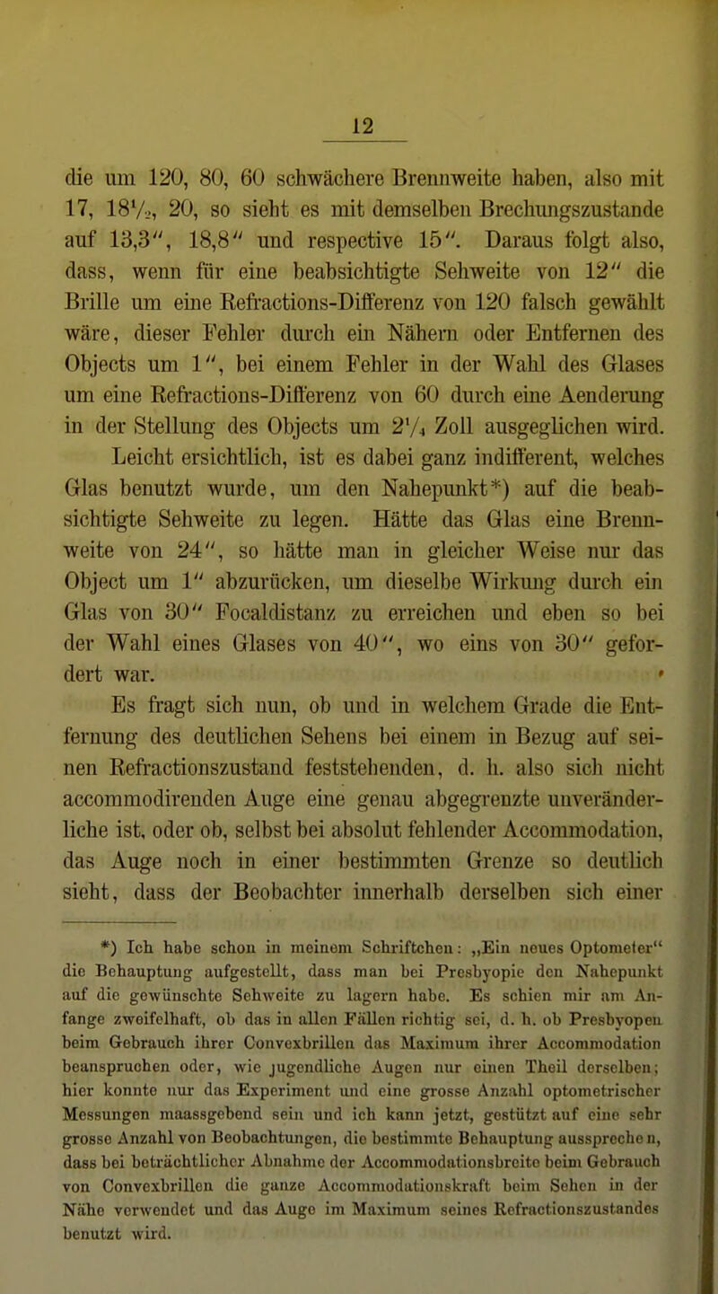 clie um 120, 80, 60 schwächere Brennweite haben, also mit 17, 187.., 20, so sieht es mit demselben Brechimgszustande auf 13,3, 18,8 und respective 15. Daraus folgt also, dass, wenn für eine beabsichtigte Sehweite von 12 die Brille um eine Eefractions-Differenz von 120 falsch gewählt wäre, dieser Fehler dm-ch ein Nähern oder Entfernen des Objects um 1, bei einem Fehler in der Wahl des Glases um eine Refractions-Dift'erenz von 60 durch eine Aendemng in der Stellung des Objects um 2V4 Zoll ausgeglichen vdrd. Leicht ersichtlich, ist es dabei ganz indifferent, welches Glas benutzt wurde, um den Nahepunkt*) auf die beab- sichtigte Sehweite zu legen. Hätte das Glas eine Brenn- weite von 24, so hätte man in gleicher Weise nm* das Object um 1 abzurücken, um dieselbe Wirkung durch ein Glas von 30 Focaldistanz zu erreichen und eben so bei der Wahl eines Glases von 40, wo eins von 30 gefor- dert war. ' Es fragt sich nun, ob und in welchem Grade die Ent- fernung des deutlichen Sehens bei einem in Bezug auf sei- nen Refractionszustand feststehenden, d. h. also sich nicht accommodirenden Auge eine genau abgegrenzte unveränder- liche ist, oder ob, selbst bei absolut fehlender Accommodation, das Auge noch in einer bestimmten Grenze so deutlich sieht, dass der Beobachter innerhalb derselben sich einer *) Ich habe schon in meinem Schriftcheu: „Ein neues Optometer die Behauptung aufgestellt, dass man bei Presbyopie den Nahepunkt auf die gewünschte Sehweite zu lagern habe. Es schien mir nm An- fange zweifelhaft, ob das in allen Fällen richtig sei, d. h. ob Presbyopen beim Gebrauch ihrer Convexbrillen das Maximum ihrer Accommodation beanspruchen oder, wie jugendliche Augen nur einen Theil derselben; hier konnte nur das Experiment und eine grosse Anzahl optometrischcr Messungen maassgebend sein und ich kann jetzt, gestützt auf eine sehr grosse Anzahl von Beobachtungen, die bestimmte Behauptung aussprechen, dass bei beträchtlicher Abnahme der Accomniodationsbreite beim Gebrauch von Convexbrillen die ganze Accommodationskraft beim Sehen in der Nähe verwendet und das Auge im Maximum seines Refractionszustandes benutzt wird.