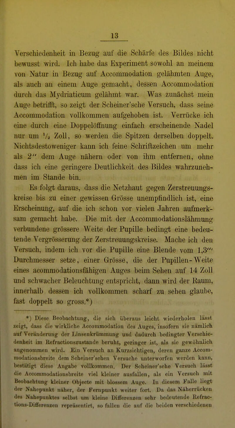 Versclüecleiiheit in Bezug auf die Schärfe des Bildes nicht bewusst wird. Ich habe das Experiment sowohl an meinem von Natur in Bezug auf Accommodation gelähmten Auge, als auch an einem Auge gemacht, dessen Accommodation durch das Mydriaticum gelähmt war. Was zunächst mein Auge beti'üft, so zeigt der Scheiuer'sche Versuch, dass seine Accoimnodation vollkommen aufgehoben ist. Verrücke ich eine dm-ch eine Doppelöffnung einfach erscheinende Nadel nur um Zoll, so werden die Spitzen derselben doppelt. Nichtsdestoweniger kann ich feine Schriftzeichen um mehr als 2 dem Auge nähern oder von ilim entfernen, ohne dass ich eine geringere Deutlichkeit des Bildes wahrzuneh- men im Stande bin. Es folgt daraus, dass die Netzhaut gegen Zerstreuungs- kreise bis zu einer gewissen Grösse unempfindlich ist, eine Erscheinung, auf die ich schon vor vielen Jahren aufmerk- sam gemacht habe. Die mit der Accommodationslähmung verbundene grössere Weite der Pupille bedingt eine bedeu- tende Vergrösserung der Zerstreuungskreise. Mache ich den Versuch, indem ich vor die Pupille eine Blende vom 1,3' Durchmesser setze, einer Grösse, die der Pupillen-Weite eines acommodationsfähigen Auges beim Sehen auf 14 Zoll und schwacher Beleuchtung entspriclit, dann wird der Kaum, innerhalb dessen ich vollkommen scharf zu sehen glaube, fast doppelt so gross.*) *) Diese Beobachtung, die sicli Uberaus leicht wiederholen lässt zeigt, dass die wirkliche Accommodation des Auges, insofern sie nämlich auf Veränderung der Linsonkrümmung und dadurch bedingter Verschie- denheit im Refractionszustando beruht, geringer ist, als sie gewöluüich angenommen wird. Ein Versuch an Kurzsichtigen, deren ganze Accom- modationsbreite dem Scheincr'schen Versuche unterworfen werden kann, bestätigt diese Angabc vollkommen. Der Scheinor'sche Versuch lässt die Accommodationsbreitc viel kleiner ausfallen, als ein Versuch mit Beobachtung kleiner Objecte mit blossem Auge. In diesem Falle liegt der Nahepankt näher, der Fernpunkt weiter fort. Da das Näherrücken des Nahepunktes selbst um kleine Differenzen sehr bedeutende llefrac- tions-Differenzen repräsentirt, so fallen die auf die beiden verschiedonen