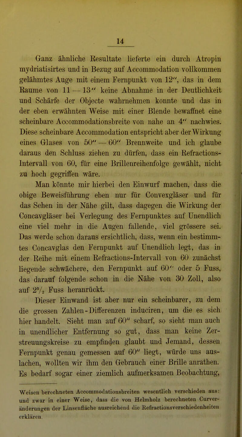 Ganz ähnliche Kesultate lieferte ein durch Atropin mydriatisirtes und in Bezug auf Accommodation vollkommen gelähmtes Auge mit einem Fernpmikt von 12, das in dem Kaume von 11 —13 keine Abnahme in der Deutlichkeit und Schärfe der Objecte wahrnehmen konnte und das in der eben erwähnten Weise mit einer Blende bewaffnet eine scheinbare Accommodationsbreite von nahe an 4 nachwies. Diese scheinbare Accommodation entspricht aber der Wirkung eines Glases von 50 — 60 Brennweite und ich glaube daraus den Schluss ziehen zu dürfen, dass ein Refractions- Intervall von 60, für eine Brillenreihenfolge gewählt, nicht zu hoch gegriffen wäre. Man könnte mir hierbei den Einwurf machen, dass die obige Beweisführung eben nm- für Convexgläser und für das Sehen in der Nähe gilt, dass dagegen die Wirkung der Concavgläser bei Verlegung des Fernpuuktes auf Unendlich eine viel mehr in die Augen fallende, viel gi'össere sei. Das werde schon daraus ersichtlich, dass, wenn ein bestimm- tes Concavglas den Fernpunkt auf Unendlich legt, das in der Reihe mit einem Refractions-lntervall von 60 zunächst liegende schwächere, den Fernpunkt auf 60 oder 5 Fuss, das darauf folgende schon in die Nähe von 30 Zoll, also auf 2*/.. Fuss heranrückt. Dieser Einwand ist aber nur ein scheinbarer, zu dem die grossen Zahlen-Differenzen induciren, um die es sich hier handelt. Sieht man auf 60 scharf, so sieht man auch in unendlicher Entfernung so gut, dass man keine Zer- streuungskreise zu empfinden glaubt und Jemand, dessen Fempunkt genau gemessen auf 60 liegt, würde mis aus- lachen, wollten wir ihm den Gebrauch einer Brille anrathen. Es bedarf sogar einer ziemlich aufmerksamen Beobachtung, Weisen berechneten Accommodationsbreiten wesentlich verschieden aus: und zwar in einer Weise, dass die von Helmholz berechneten Curver- änderungen der Linsenfläche ausreichend die ßefractionsverschiedenheiteii erklären.