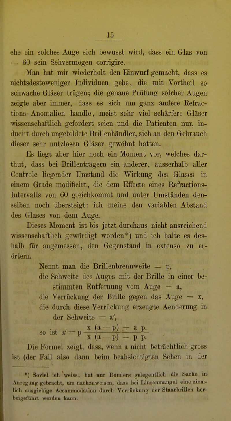 ehe ein solches Auge sich bewusst wird, dass ein Glas von — 60 sein Sehvermögen corrigire. Man hat mir wiederholt den Einwurf gemacht, dass es nichtsdestoweniger Individuen gebe, die mit Vortheil so schwache Gläser trügen; die genaue Prüfung solcher Augen zeigte aber immer, dass es sich um ganz andere Kefrac- tions-Anomalien handle, meist sehi' viel schärfere Gläser wissenschaftlich gefordert seien und die Patienten nur, in- ducirt durch ungebildete Brillenhändler, sich an den Gebrauch dieser sehr nutzlosen Gläser gewöhnt hatten. Es liegt aber hier noch ein Moment vor, welches dar- thut, dass bei Brillenträgern ein anderer, ausserhalb aller Controle liegender Umstand die Wirkung des Glases in einem Grade modificii't, die dem Effecte eines Eefractions- Intervalls von 60 gleichkommt und unter Umständen den- selben noch übersteigt: ich meine den variablen Abstand des Glases von dem Auge. Dieses Moment ist bis jetzt durchaus nicht ausreichend wissenschaftlich gewürdigt worden*) und ich halte es des- halb für angemessen, den Gegenstand in extenso zu er- örtern. Nennt man die Brillenbrennweite = p, die Sehweite des Auges mit der Brille in einer be- stimmten Entfernung vom Auge a, die Verrückung der Brille gegen das Auge = x, die durch diese Verrückung erzeugte Aendermig in der Sehweite = a', so ista-^p M^-Pj + ap^ X (a - - p) -f- p p. Die Formel zeigt, dass, wenn a nicht beträchtlicli gross ist (der Fall also dann beim beabsichtigten Sehen in der •) Soviel ich'weiss, hat nur Donders gelegentlich die Sache in Anregung gebracht, um nachzuweisen, dass bei Linsenmangel eine ziem- lich ausgiebige Acconimodation durch Verrückung der Staarbrillen her- beigeführt werden kann.