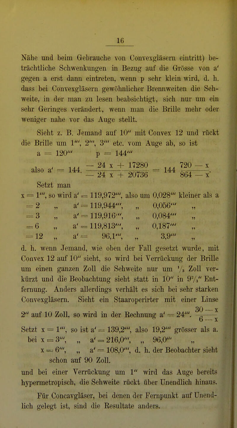 Nähe und beim Grebrauclie von Couvexgläsern eintritt) be- trächtliche Schwenkungen in Bezug auf die Grösse von a' gegen a erst dann eintreten, wenn p sehr klein wird, d. h. dass bei Convexgläsern gewöhnlicher Brennweiten die Seh- weite, in der man zu lesen beabsichtigt, sich nur um ein sehr Geringes verändert, wenn man die Brille mehr oder weniger nahe vor das Auge stellt. Sieht z. B. Jemand auf 10 mit Convex 12 und rückt die Brille um 1', 2', 3' etc. vom Auge ab, so ist a = 120' p = 144' , , ... — 24 X + 17280 720 —X also a' = 144. —rr-, , ^^„^ = 144 24 X + 20736 864 — x Setzt man X = 1', so wird a' = 119,972', also um 0,028' kleiner als a ^2 „ a'--= 119,944', „ 0,056' = 3 „ a'= 119,916', „ 0,084' = 6 „ a'= 119,813', „ 0,187' = 12 „ a'== 96,1', „ 3,9' „ d. h. wenn Jemand, wie oben der Fall gesetzt wurde, mit Convex 12 auf 10 sieht, so wird bei Verrückung der Brille um einen ganzen Zoll die Sehweite nur um '/a Zoll ver- kürzt und die Beobachtung sieht statt in 10 in 9-/:» Ent- fernung. Anders allerdings verhält es sich bei sehr starken Convexgläsern. Sieht ein Staaroperirter mit einer Linse 2 auf 10 Zoll, so wird in der Eechnung a' --^ 24'. —^ Setzt X = 1', so ist a' =- 139,2', also 19,2' gi-össer als a. bei X = 3', „ a' = 216,0', „ 96,0' X 6', „ a' = 108,0', d. h. der Beobachter sieht schon auf 90 Zoll, und bei einer Verrückung um 1 wird das Auge bereits hypermetropisch, die Sehweite rückt über Unendlich hinaus. Für Concavgläser, bei denen der Fernpunkt auf Unend- lich gelegt ist, sind die Kesultate anders.