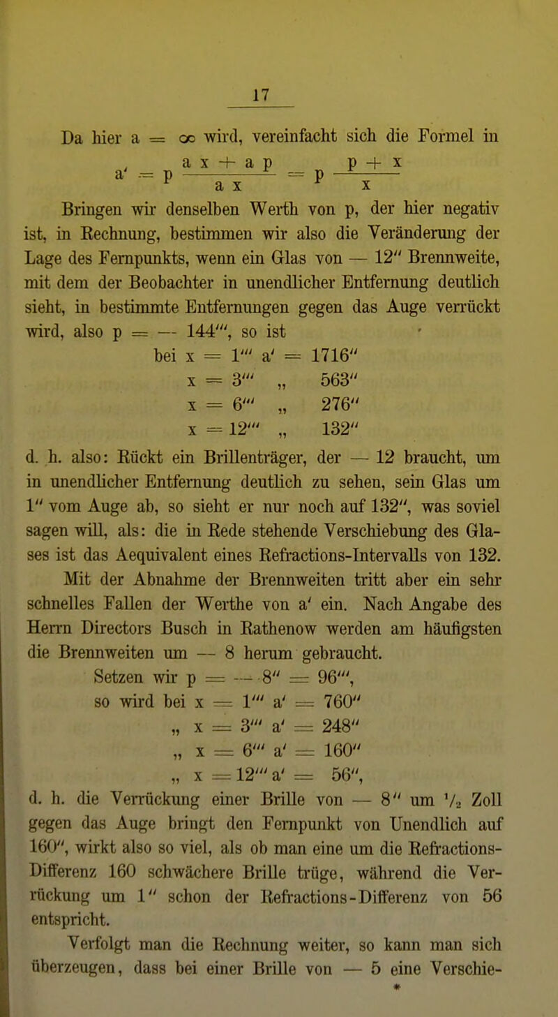 Da hier a = cx> wii'd, vereinfacht sich die Formel in ax + ap PH-x a' p — =--= p — ^ a X X Bringen wir denselben Werth von p, der hier negativ ist, in Eechnung, bestimmen wir also die Verändenmg der Lage des Fempunkts, wenn ein Glas von — 12 Brennweite, mit dem der Beobachter in miendlicher Entfernung deutlich sieht, in bestimmte Entfemimgen gegen das Auge verrückt wird, also p = — 144', so ist bei X = 1' a' = 1716' X = 3- „ 563' X = 6' „ 276 X -12- „ 132 d. h. also: Kückt ein Brillenträger, der — 12 braucht, imi in unendlicher Entfernung deutlich zu sehen, sein Glas um 1 vom Auge ab, so sieht er nur noch auf 132, was soviel sagen will, als: die in Kede stehende Verschiebung des Gla- ses ist das Aequivalent eines Refi-actions-IntervaUs von 132. Mit der Abnahme der Brennweiten tritt aber ein sehr schnelles Fallen der Werthe von a' ein. Nach Angabe des Herrn Directors Busch in Rathenow werden am häufigsten die Brennweiten um — 8 herum gebraucht. Setzen wir p = — 8 = 96', so wird bei x = V a' ^ 760 „ X =: 3' a' = 248 „ X = 6' a' := 160 „ X = 12' a' = 56, d. h. die Verrückimg einer BriUe von — 8 um V., Zoll gegen das Auge bringt den Fempunkt von Unendlich auf 160, wirkt also so viel, als ob man eine um die Refractions- Differenz 160 schwächere Brille trüge, während die Ver- rückung um 1 schon der Refractions-Diiferenz von 56 entspricht. Verfolgt man die Rechnung weiter, so kann man sich überzeugen, dass bei einer Brille von — 5 eine Verschie-