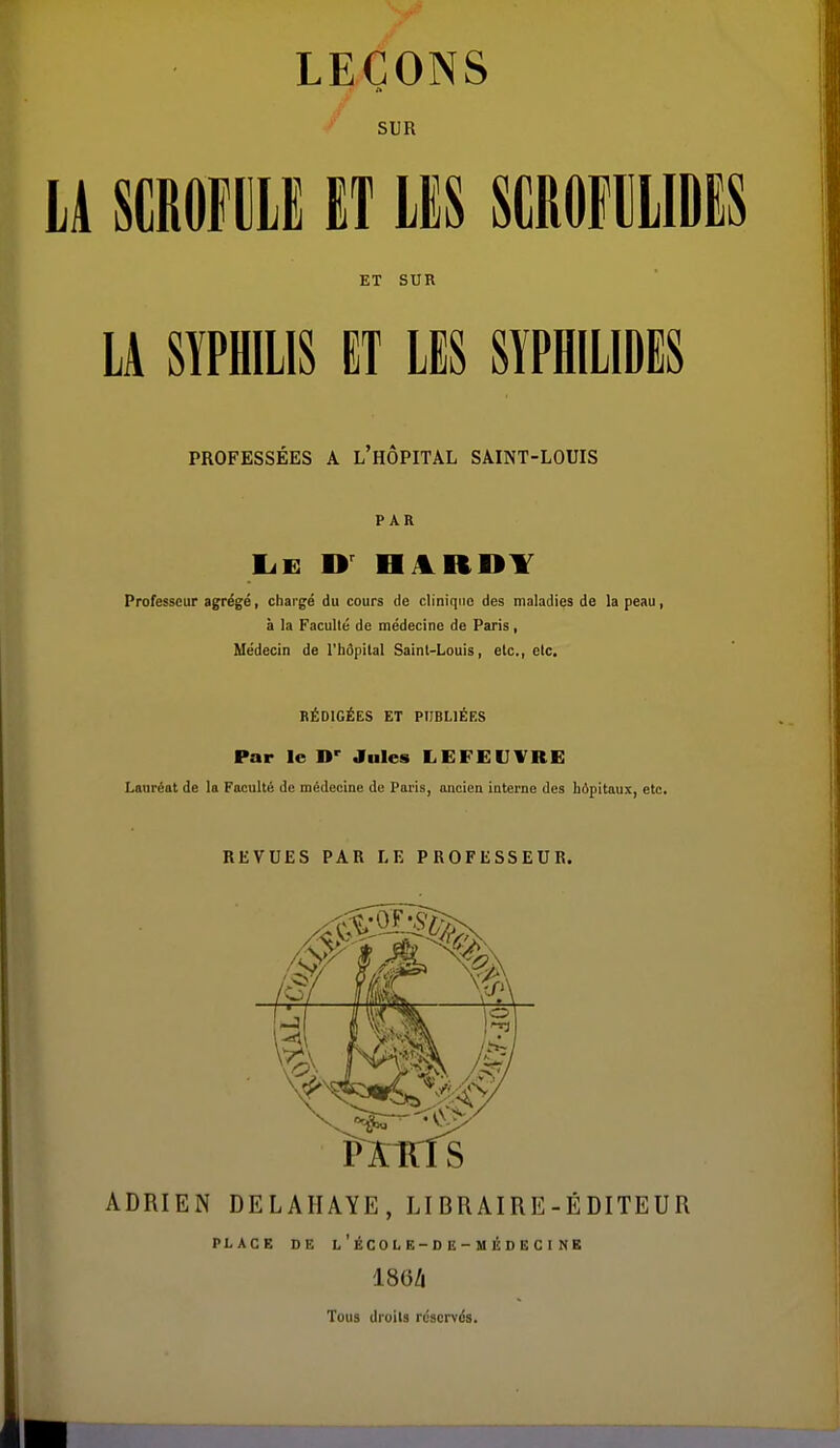 LEÇONS SUR LA mmu ET m scrofiiudes ET SUR LA SYPHILIS ET LES SYPHILIDES PROFESSÉES A L HOPITAL SAINT-LOUIS PAR IjE HARDY Professeur agrégé, chargé du cours de clinique des maladies de la peau, à la Faculté de médecine de Paris, Médecin de l'hdpilal Saint-Louis, etc., etc. RÉDIGÉES ET PUBLIÉES Par le D' Jules LEFEUVRE Lauréat de la Faculté de médecine de Paris, ancien interne des hôpitaux, etc. REVUES PAR LE PROFESSEUR. ADRIEN DELAHAYE, LI BRAIRE-É DITEUR PLACE DE L ' ÉCO L E-D E - M É D E C I NE 186/i Tous droits réservés.