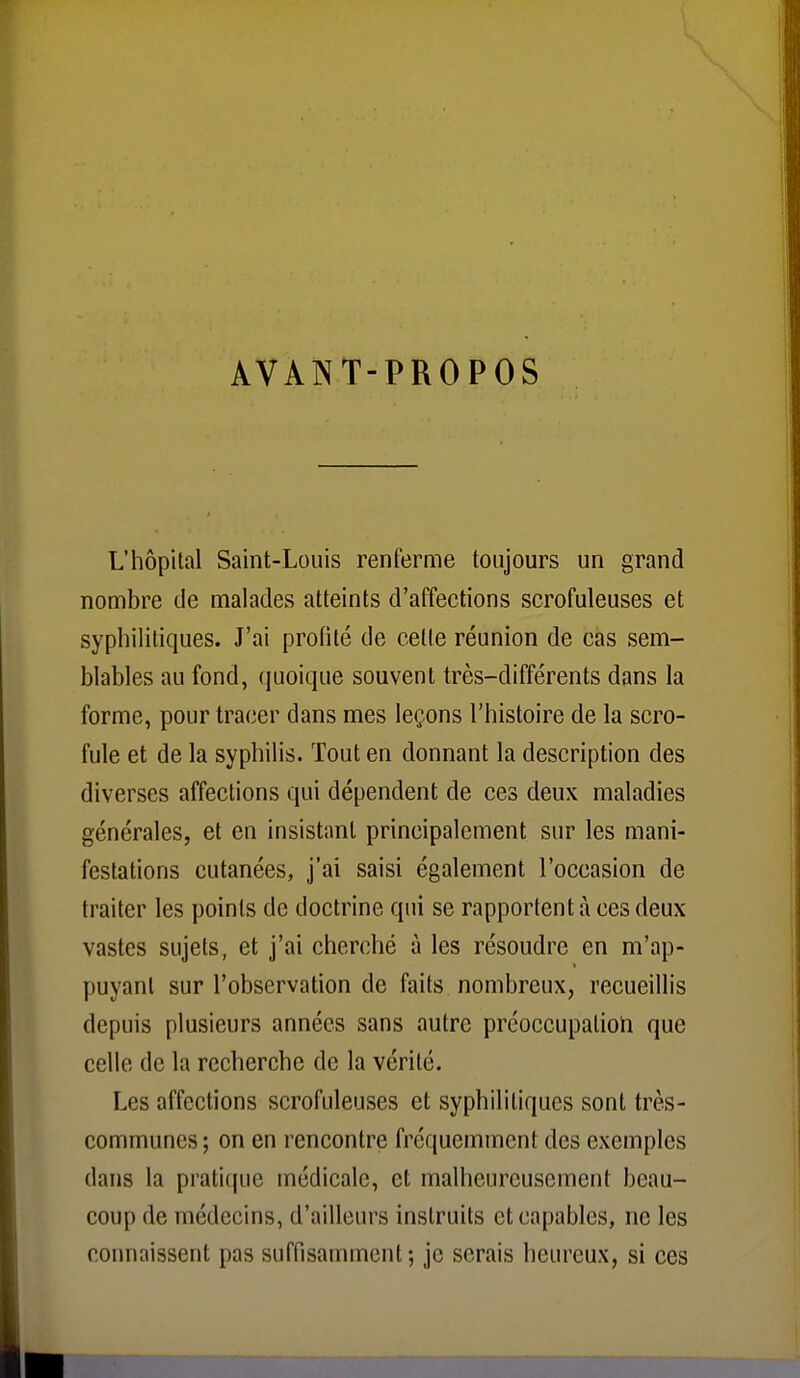 AVANT-PROPOS L'hôpital Saint-Louis renferme toujours un grand nombre de malades atteints d'affections scrofuleuses et syphilitiques. J'ai profité de cette réunion de cas sem- blables au fond, quoique souvent très-différents dans la forme, pour tracer dans mes leçons l'histoire de la scro- fule et de la syphilis. Tout en donnant la description des diverses affections qui dépendent de ces deux maladies générales, et en insistant principalement sur les mani- festations cutanées, j'ai saisi également l'occasion de traiter les points de doctrine qui se rapportent à ces deux vastes sujets, et j'ai cherché à les résoudre en m'ap- puyanl sur l'observation de faits nombreux, recueillis depuis plusieurs années sans autre préoccupalioïi que celle de la recherche de la vérité. Les affections scrofuleuses et syphilitiques sont très- communes; on en rencontre fréquemment des exemples dans la pratique médicale, et malheureusement beau- coup de médecins, d'ailleurs instruits et capables, ne les connaissent pas suffisamment; je serais heureux, si ces