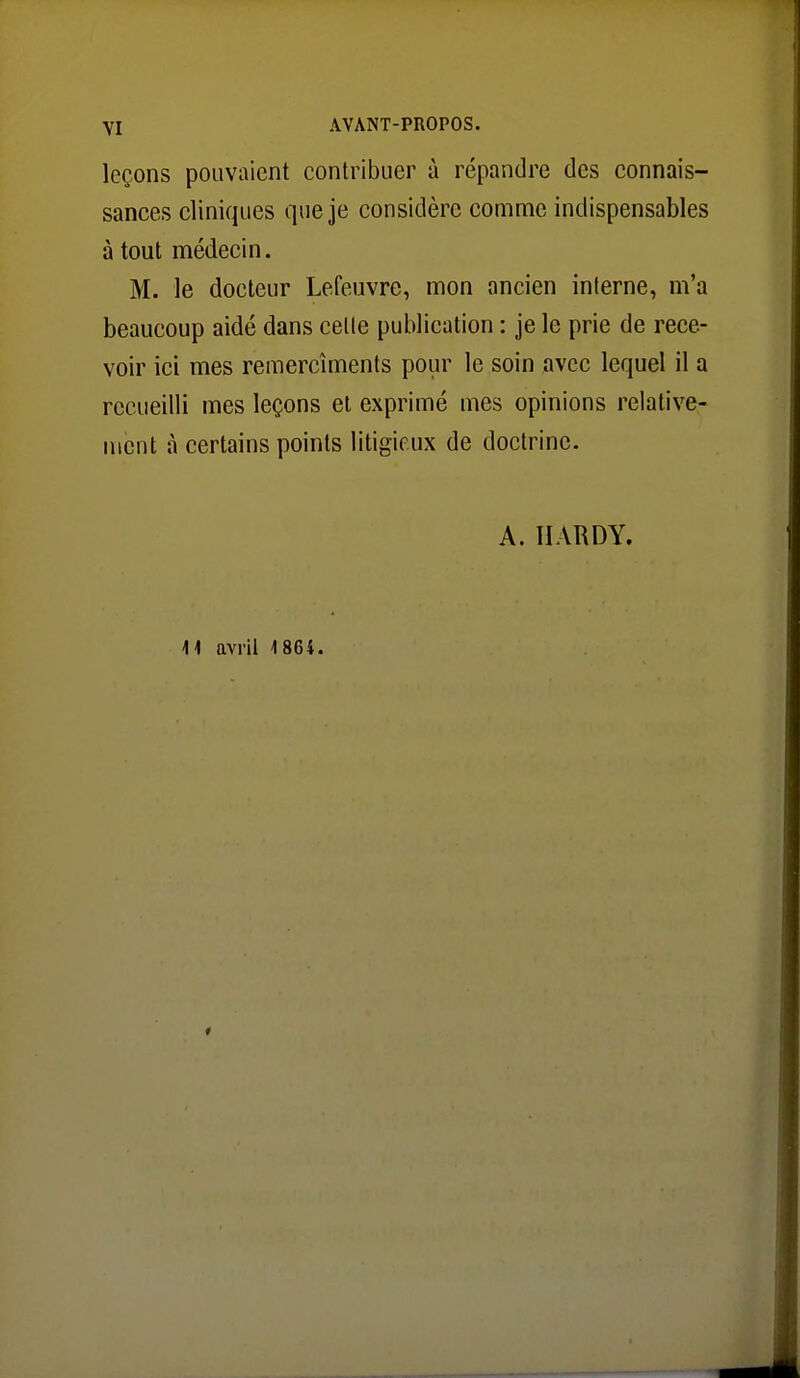 leçons pouvaient contribuer à répandre des connais- sances cliniques que je considère comme indispensables à tout médecin. M. le docteur Lefeuvre, mon ancien interne, m'a beaucoup aidé dans celte publication : je le prie de rece- voir ici mes remercîments pour le soin avec lequel il a recueilli mes leçons et exprimé mes opinions relative- ment à certains points litigieux de doctrine. A. HARDY. 11 avril 1864.