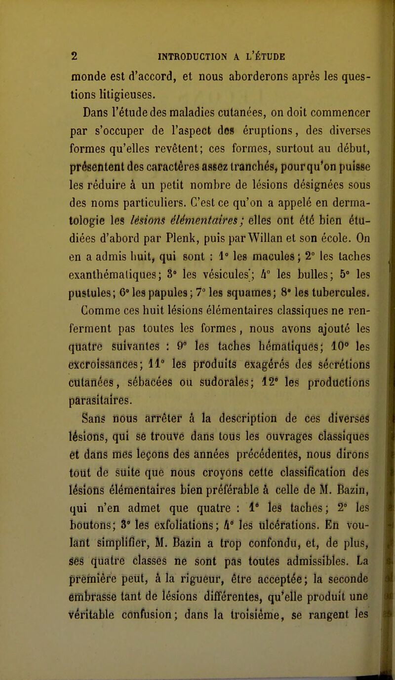 monde est d'accord, et nous aborderons après les ques- tions litigieuses. Dans l'étude des maladies cutanées, on doit commencer par s'occuper de l'aspect des éruptions, des diverses formes qu'elles revêtent; ces formes, surtout au début, présentent des caractères assez tranchés, pour qu'on puisse les réduire à un petit nombre de lésions désignées sous des noms particuliers. C'est ce qu'on a appelé en derma- tologie les lésions élémentaires ; elles ont été bien étu- diées d'abord par Plenk, puis par Willan et son école. On en a admis huit, qui sont : \° les macules; 2° les taches exanthémaliques; 8 les vésicules; h les bulles; 5 les pustules; 6 les papules ; 7° les squames; 8* les tubercules. Comme ces huit lésions élémentaires classiques ne ren- ferment pas toutes les formes, nous avons ajouté les quatre suivantes : 9 les taches hématiques; 10 les excroissances; 11° les produits exagérés des sécrétions cutanées, sébacées ou sudorâlês; 12* les productions parasitaires. Sans nous arrêter â la description de ces diverses lésions, qui se trouvé dans tous les ouvrages classiques èt dans mes leçons des années précédentes, nous dirons tout de suite que nous croyons cette classification des lésions élémentaires bien préférable à celle de M. Bazin, qui n'en admet que quatre : 1* les taches ; 2° les boutons; 3' les exfoliations; û* les ulcérations. En vou- lant simplifier, M. Bazin a trop confondu, et, de plus, êèè quatre classés ne sont pas toutes admissibles. La première peut, à la rigueur, être acceptée; la seconde êrnbrasse tant de lésions différentes, qu'elle produit une véritable confusion; dans la troisième, se rangent les