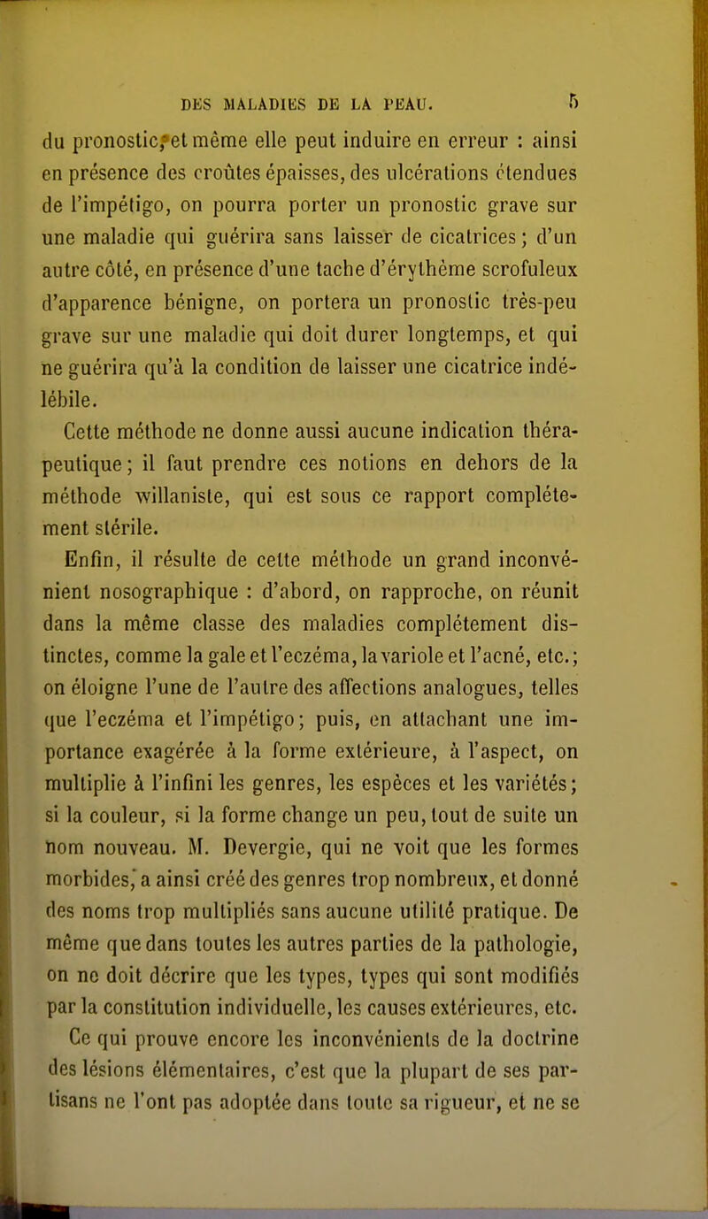 du pronosticfelmême elle peut induire en erreur : ainsi en présence des croûtes épaisses, des ulcérations étendues de l'impétigo, on pourra porter un pronostic grave sur une maladie qui guérira sans laisser de cicatrices; d'un autre côté, en présence d'une tache d'érythème scrofuleux d'apparence bénigne, on portera un pronostic très-peu grave sur une maladie qui doit durer longtemps, et qui ne guérira qu'à la condition de laisser une cicatrice indé- lébile. Cette méthode ne donne aussi aucune indication théra- peutique ; il faut prendre ces notions en dehors de la méthode willaniste, qui est sous ce rapport complète- ment stérile. Enfin, il résulte de celte méthode un grand inconvé- nient nosographique : d'abord, on rapproche, on réunit dans la même classe des maladies complètement dis- tinctes, comme la gale et l'eczéma, lavariole et l'acné, etc.; on éloigne l'une de l'autre des affections analogues, telles que l'eczéma et l'impétigo; puis, en attachant une im- portance exagérée à la forme extérieure, à l'aspect, on multiplie à l'infini les genres, les espèces et les variétés; si la couleur, si la forme change un peu, tout de suite un ïiom nouveau. M. Devergie, qui ne voit que les formes morbides,' a ainsi créé des genres trop nombreux, et donné des noms trop multipliés sans aucune utilité pratique. De même que dans toutes les autres parties de la pathologie, on ne doit décrire que les types, types qui sont modifiés par la constitution individuelle, les causes extérieures, etc. Ce qui prouve encore les inconvénients de la doctrine des lésions élémentaires, c'est que la plupart de ses par- tisans ne l'ont pas adoptée dans toute sa rigueur, et ne se