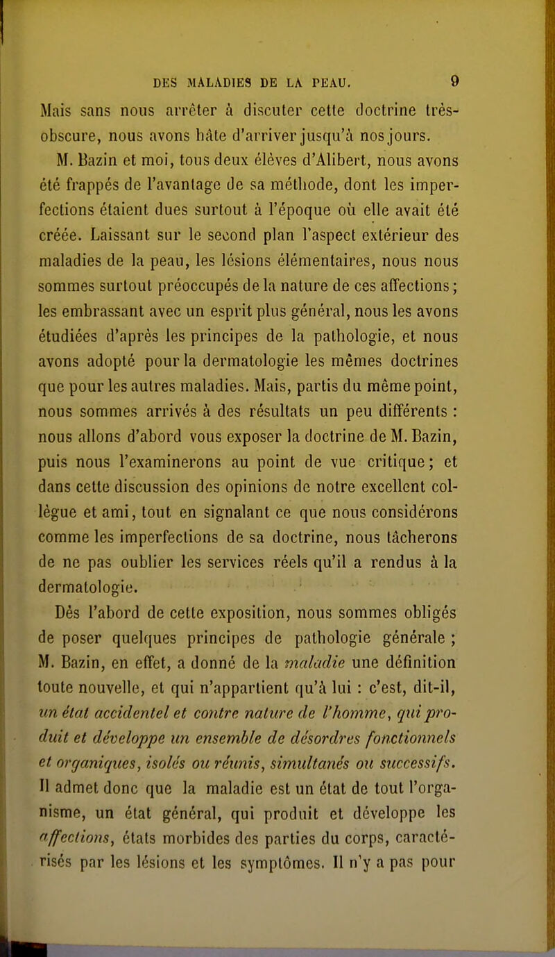 Mais sans nous ai'rêter à discuter celle doctrine Irès- obscure, nous avons hâte d'arriver jusqu'à nos jours. M. Bazin et moi, tous deux élèves d'Alibert, nous avons été frappés de l'avantage de sa métliode, dont les imper- fections étaient dues surtout à l'époque où elle avait été créée. Laissant sur le second plan l'aspect extérieur des maladies de la peau, les lésions élémentaires, nous nous sommes surtout préoccupés de la nature de ces affections ; les embrassant avec un esprit plus général, nous les avons étudiées d'après les principes de la pathologie, et nous avons adopté pour la dermatologie les mêmes doctrines que pour les autres maladies. Mais, partis du même point, nous sommes arrivés à des résultats un peu différents : nous allons d'abord vous exposer la doctrine de M. Bazin, puis nous l'examinerons au point de vue critique; et dans cette discussion des opinions de notre excellent col- lègue et ami, tout en signalant ce que nous considérons comme les imperfections de sa doctrine, nous tâcherons de ne pas oublier les services réels qu'il a rendus à la dermatologie. Dés l'abord de cette exposition, nous sommes obligés de poser quelques principes de pathologie générale ; M. Bazin, en effet, a donné de la maladie une définition toute nouvelle, et qui n'appartient qu'à lui : c'est, dit-il, un état accidentel et contre nature de l'homme, qui pro- duit et développe un ensemble de désordres fonctionnels et organiques, isolés ou réunis, simultanés ou successifs. Il admet donc que la maladie est un état de tout l'orga- nisme, un état général, qui produit et développe les affections, états morbides des parties du corps, caracté- risés par les lésions et les symptômes. 11 n'y a pas pour