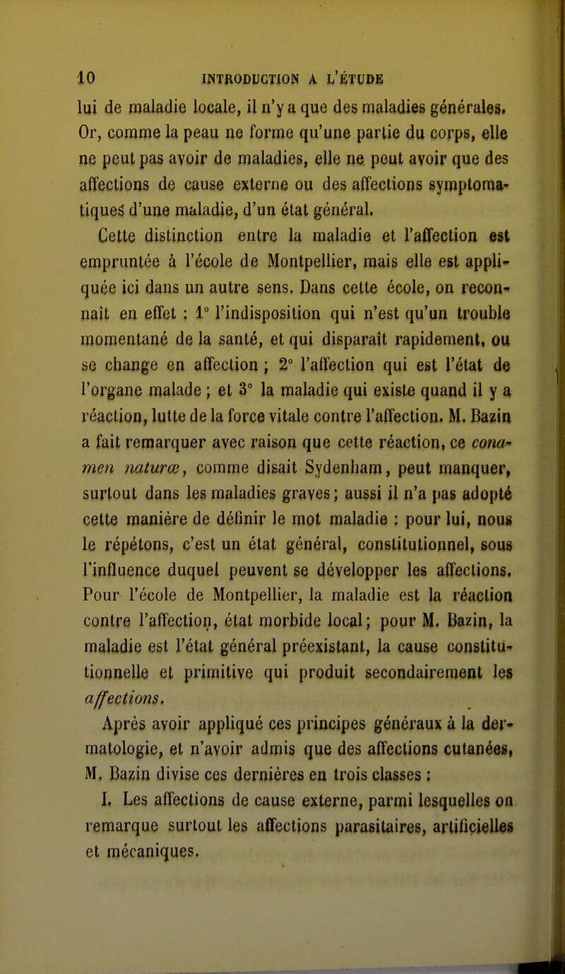 lui de maladie locale, il n'y a que des maladies générales. Or, comme la peau ne forme qu'une partie du corps, elle ne peut pas avoir de maladies, elle ne. peut avoir que des affections de cause externe ou des affections syroploma- tiqueâ d'une maladie, d'un état général. Cette distinction entre la maladie et l'affection est empruntée à l'école de Montpellier, mais elle est appli- quée ici dans un autre sens. Dans cette école, on recon- naît en effet : 1° l'indisposition qui n'est qu'un trouble momentané de la santé, et qui disparaît rapidement, ou se change en affection ; 2° l'affection qui est l'état de l'organe malade ; et 3° la maladie qui existe quand il y a réaction, lutte de la force vitale contre l'affection. M. Bazin a fait remarquer avec raison que cette réaction, ce cona- men mturœ, comme disait Sydenham, peut manquer, surtout dans les maladies graves; aussi il n'a pas adopté cette manière de définir le mot maladie : pour lui, nous le répétons, c'est un état général, constitutionnel, sous l'influence duquel peuvent se développer les affections. Pour l'école de Montpellier, la maladie est la réaction contre l'affection, état morbide local; pour M. Bazin, la maladie est l'état général préexistant, la cause conslitU' tionnelle et primitive qui produit secondairement les affections. Après avoir appliqué ces principes généraux à la der- matologie, et n'avoir admis que des affections cutanées, M. Bazin divise ces dernières en trois classes ; I, Les affections de cause externe, parmi lesquelles on remarque surtout les affections parasitaires, artificielles et mécaniques.