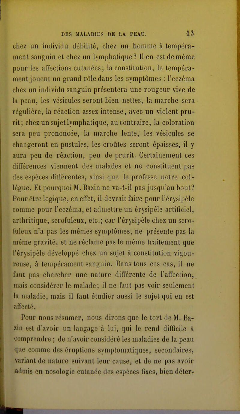 chez un individu débililé, chez un homme à tempéra- ment sanguin et chez un lymphatique? Il en est de même pour les affections cutanées; la constitution, le tempéra- ment jouent un grand rôle dans les symptômes : l'eczéma chez un individu sanguin présentera une rougeur vive de la peau, les vésicules seront bien nettes, la marche sera régulière, la réaction assez intense, avec un violent pru- rit; chez un sujet lymphatique, au contraire, la coloration sera peu prononcée, la marche lente, les vésicules se changeront en pustules, les croûtes seront épaisses, il y aura peu de réaction, peu de prurit. Certainement ces différences viennent des malades et ne consliluent pas des espèces différentes, ainsi que le professe notre col- lègue. Et pourquoi M. Bazin ne va-t-il pas jusqu'au bout? Pour être logique, en effet, il devrait faire pour l'érysipèle comme pour l'eczéma, et admettre un érysipèle artificiel, arlhritique, scrofuleux, etc.; car l'érysipèle chez un scro- fuleux n'a pas les mêmes symptômes, ne présenfe pas la même gravité, et ne réclame pas le même traitement que l'érysipèle développé chez un sujet à constitution vigou- reuse, à tempérament sanguin. Dans tous ces cas, il ne faut pas chercher une nature différente de l'affection, mais considérer le malade; il ne faut pas voir seulement la maladie, mais il faut étudier aussi le sujet qui en est affecté. Pour nous résumer, nous dirons que le tort de M. Ba- zin est d'avoir un langage à lui, qui le rend difficile î'i comprendre ; de n'avoir considéré les maladies de la peau que comme des éruptions symptomatiques, secondaires, variant de nature suivant leur cause, et de ne pas avoir admis en nosologie cutanée des espèces fixes, bien déter-