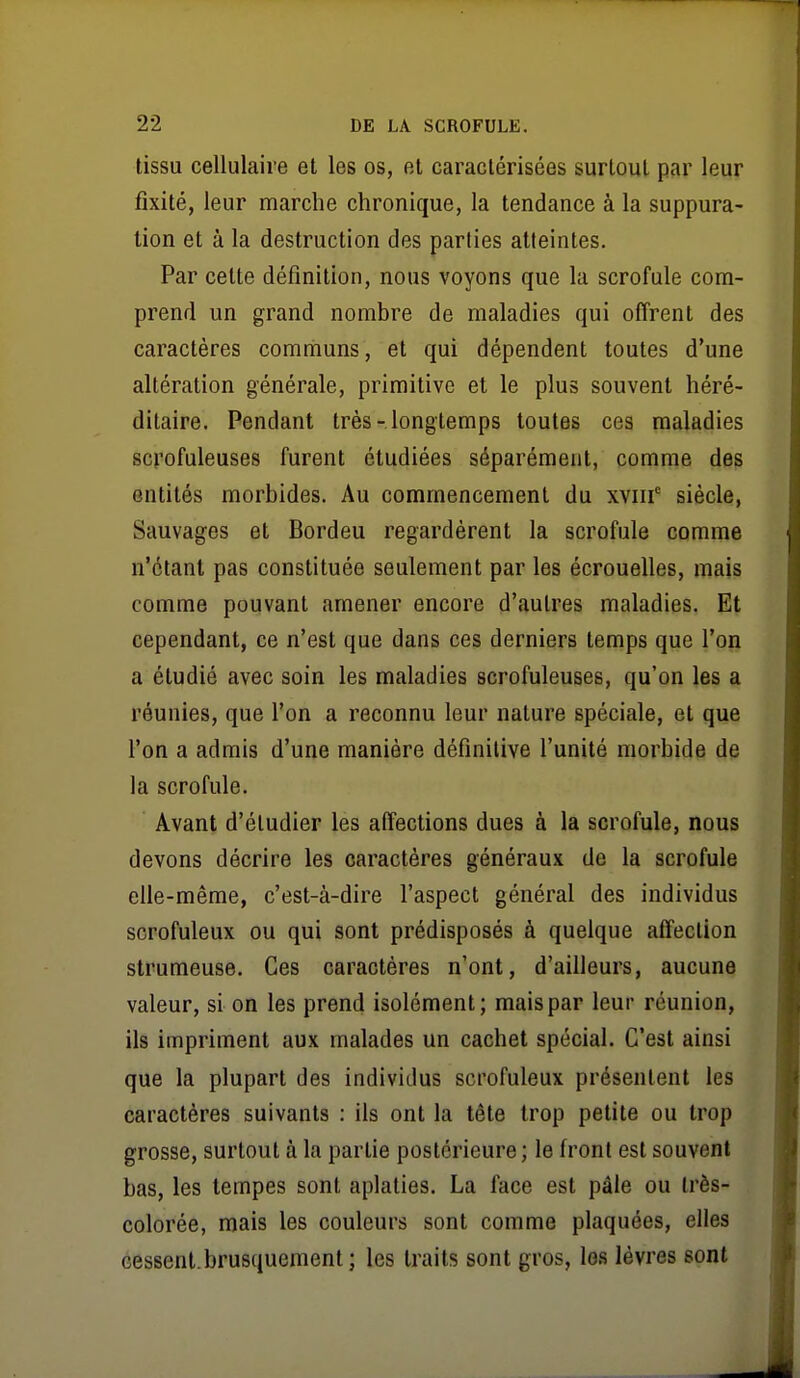 tissu cellulaire et les os, et caractérisées surtout par leur fixité, leur marche chronique, la tendance à la suppura- lion et à la destruction des parties atteintes. Par cette définition, nous voyons que la scrofule com- prend un grand nombre de maladies qui offrent des caractères communs, et qui dépendent toutes d'une altération générale, primitive et le plus souvent héré- ditaire. Pendant très-longtemps toutes ces maladies scrofuleuses furent étudiées séparément, comme des entités morbides. Au commencement du xviii' siècle, Sauvages et Bordeu regardèrent la scrofule comme n'étant pas constituée seulement par les écrouelles, mais comme pouvant amener encore d'autres maladies. Et cependant, ce n'est que dans ces derniers temps que l'on a étudié avec soin les maladies scrofuleuses, qu'on les a réunies, que l'on a reconnu leur nature spéciale, et que l'on a admis d'une manière définitive l'unité morbide de la scrofule. Avant d'étudier les affections dues à la scrofule, nous devons décrire les caractères généraux de la scrofule elle-même, c'est-à-dire l'aspect général des individus scrofuleux ou qui sont prédisposés à quelque affection strumeuse. Ces caractères n'ont, d'ailleurs, aucune valeur, si on les prend isolément; mais par leur réunion, ils impriment aux malades un cachet spécial. C'est ainsi que la plupart des individus scrofuleux présentent les caractères suivants : ils ont la tête trop petite ou trop grosse, surtout à la partie postérieure ; le front est souvent bas, les tempes sont aplaties. La face est pâle ou très- colorée, mais les couleurs sont comme plaquées, elles cessenl.brusquement; les traits sont gros, les lèvres sont