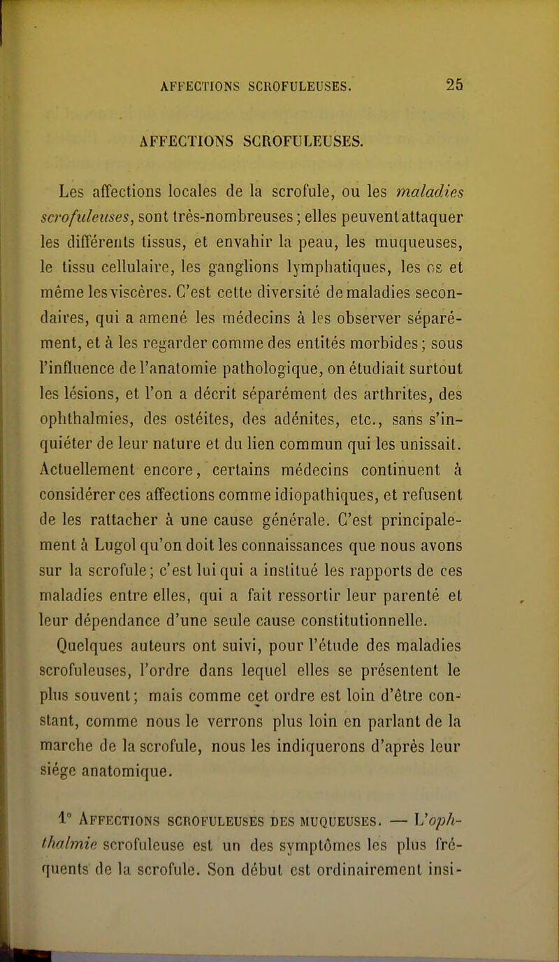 AFFECTIONS SCROFULEUSES. Les affections locales de la scrofule, ou les maladies scrofidélises, sont très-nombreuses ; elles peuvent attaquer les différents tissus, et envahir la peau, les muqueuses, le tissu cellulaire, les ganglions lymphatiques, les os et même les viscères. C'est cette diversité de maladies secon- daires, qui a amené les médecins à les observer séparé- ment, et à les regarder comme des entités morbides ; sous l'influence de l'analomie pathologique, on étudiait surtout les lésions, et l'on a décrit séparément des arthrites, des ophthalmies, des ostéites, des adénites, etc., sans s'in- quiéter de leur nature et du lien commun qui les unissait. Actuellement encore, certains médecins continuent à considérer ces affections comme idiopathiques, et refusent de les rattacher à une cause générale. C'est principale- ment à Lugol qu'on doit les connaissances que nous avons sur la scrofule; c'est lui qui a institué les rapports de ces maladies entre elles, qui a fait ressortir leur parenté et leur dépendance d'une seule cause constitutionnelle. Quelques auteurs ont suivi, pour l'étude des maladies scrofuleuses, l'ordre dans lequel elles se présentent le phis souvent; mais comme cet ordre est loin d'être con- stant, comme nous le verrons plus loin en parlant de la marche de la scrofule, nous les indiquerons d'après leur siège anatomique. 1 Affections scrofuleuses des muqueuses. — \Joph- thalmie scrofuleuse est un des symptômes les plus fré- quents de la scrofule. Son début est ordinairement insi-