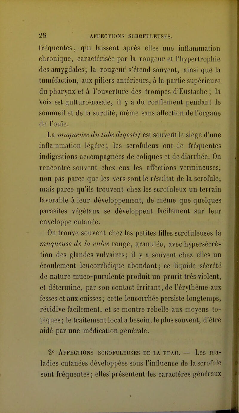 fréquentes, qui laissent après elles une inflammation chronique, caractérisée par la rougeur et l'hypertrophie des amygdales; la rougeur s'étend souvent, ainsi que la tuméfaction, aux piliers antérieurs, à la partie supérieure du pharynx et à l'ouverture des trompes d'Eustache ; la voix est gulturo-nasale, il y a du ronflement pendant le sommeil et de la surdité, même sans affection de l'organe de l'ouïe. La muqueuse du tube digestif e?>i souA'entle siège d'une inflammation légère; les scrofuleux ont de fréquentes indigestions accompagnées de coliques et de diarrhée. On rencontre souvent chez eux les affections vermincuses, non pas parce que les vers sont le résultat de la scrofule, mais parce qu'ils trouvent chez les scrofuleux un terrain favorable à leur développement, de même que quelques parasites végétaux se développent facilement sur leur enveloppe cutanée. On trouve souvent chez les petites filles scrofuleuses la 7nuqueuse de la vulve rouge, granulée, avec hypersécré- tion des glandes vulvaires; il y a souvent chez elles un écoulement leucorrhéique abondant; ce Hquide sécrété de nature muco-purulente produit un prurit très-violent, et détermine, par son contact irritant, de l'érythème aux fesses et aux cuisses; cette leucorrhée persiste longtemps, récidive facilement, et se montre rebelle aux moyens to- piques ; le traitement local a besoin, le plus souvent, d'être aidé par une médication générale. 2 Affections scrofuleuses de l\ peau. — Les ma- ladies cutanées développées sous l'influence de la scrofule sont fréquentes; elles présentent les caractères généraux t