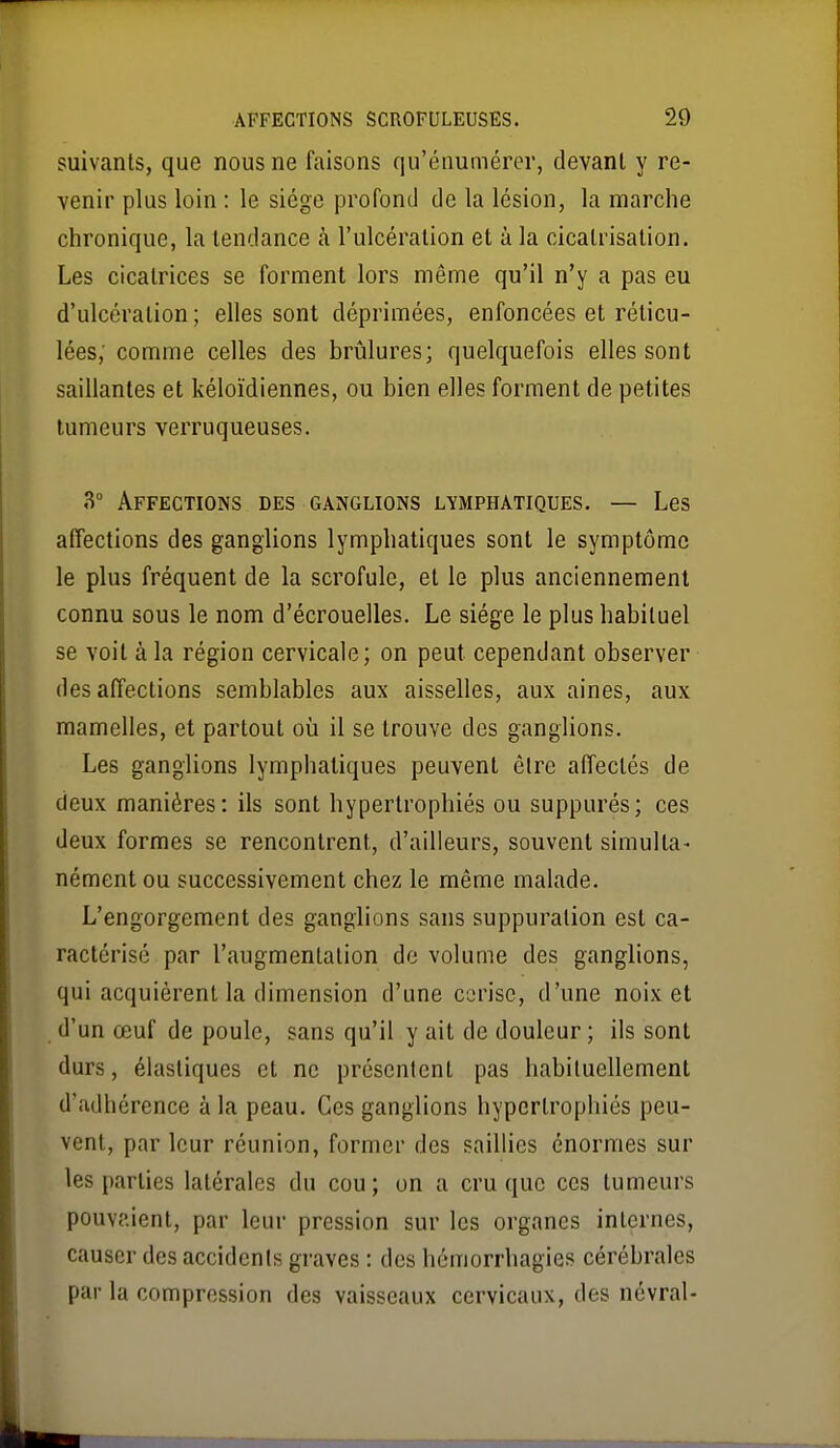 suivants, que nous ne faisons qu'énumérer, devant y re- venir plus loin : le siège profond de la lésion, la marche chronique, la tendance k l'ulcération et à la cicatrisation. Les cicatrices se forment lors même qu'il n'y a pas eu d'ulcération; elles sont déprimées, enfoncées et réticu- lées; comme celles des brûlures; quelquefois elles sont saillantes et kéloïdiennes, ou bien elles forment de petites tumeurs verruqueuses. 3° Affections des ganglions lymphatiques. — Les affections des ganglions lymphatiques sont le symptôme le plus fréquent de la scrofule, et le plus anciennement connu sous le nom d'écrouelles. Le siège le plus habituel se voit à la région cervicale; on peut cependant observer des affections semblables aux aisselles, aux aines, aux mamelles, et partout où il se trouve des ganglions. Les ganglions lymphatiques peuvent être affectés de deux manières: ils sont hypertrophiés ou suppurés; ces deux formes se rencontrent, d'ailleurs, souvent simulta- nément ou successivement chez le même malade. L'engorgement des ganglions sans suppuration est ca- ractérisé par l'augmentation de volume des ganglions, qui acquièrent la dimension d'une cerise, d'une noix et d'un œuf de poule, sans qu'il y ait de douleur ; ils sont durs, élastiques et ne présentent pas habituellement d'adhérence à la peau. Ces ganglions hypertrophiés peu- vent, par leur réunion, former des saillies énormes sur les parties latérales du cou; on a cru que ces tumeurs pouvaient, par leur pression sur les organes internes, causer des accidents graves : des hémorrhagies cérébrales par la compression des vaisseaux cervicaux, des névral-