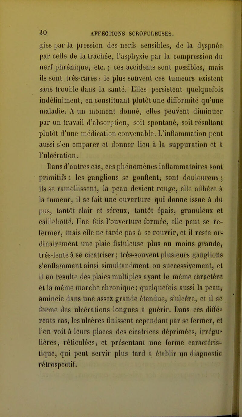 gies par la pression des nerfs sensibles, de la dyspnée par celle de la trachée, l'asphyxie par la compression du nerf phrénique, etc. ; ces accidents sont possibles, mais ils sont très-rares 5 le plus souvent ces tumeurs existent sans trouble dans la santé. Elles persistent quelquefois indéfiniment, en constituant plutôt une difformité qu'une maladie. A un moment donné, elles peuvent diminuer par un travail d'absorption, soit spontané, soit résultant plutôt d'une médication convenable. L'inflammation peut aussi s'en emparer et donner lieu à la suppuration et à l'ulcération. Dans d'autres cas, ces phénomènes inflammatoires sont primitifs ! les ganglions se gonflent, sont douloureux ; ils se ramollissent, la peau devient rouge, elle adhère à la tumeur, il se fait une ouverture qui donne issue à du pus, tantôt clair et séreux, tantôt épais, granuleux et caillobotté. Une fois l'ouverture formée, efle peut se re- fermer, mais elle ne tarde pas à se rouvrir, et il reste or- dinairement une plaie fistuleuse plus ou moins grande, très-lente à se cicatriser; très-souvent plusieurs ganglions s'enflamment ainsi simultanément ou successivement, et il en résulte des plaies multiples ayant le même caractère et la même marche chronique; quelquefois aussi la peau, amincie dans une assez grande étendue, s'ulcère, et il se forme des ulcérations longues à guérir. Dans ces difl'é- rents cas, les ulcères finissent cependant par se fermer, et l'on voit à leurs places des cicatrices déprimées, irrégu- lières, réticulées, et présentant une forme caractéris- tique, qui peut servir plus lard A établir un diagnostic rétrospectif.