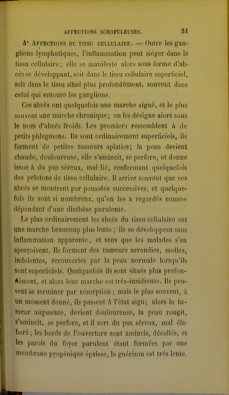 à' Affections du tissu cellulaire. — Outre les gan- glions lymphatiques, rinflammation peut siéger dans le tissu cellulaire ; elle se manifeste alors sous forme d'ab- cès se développant, soit dans le tissu cellulaire superficiel, Sdit dans le tissu situé plus profondément, souvent dans celui qui entoure les ganglions. Ces abcès ont quelquefois une marche aiguë, et le plus souvent une marche chronique; on les désigne alors sous le nom d'abcès froids. Les premiers ressemblent à de petits phlegmons. Ils sont ordinairement superficiels, ils forment de petites tumeurs aplaties; la peau devient chaude, douloureuse, elle s'amincil, se perfore, et donne issue à du pus séreux, mal lié, renfermant quelquefois des pelotons de tissu cellulaire. Il arrive souvent que ces abcès se montrent par poussées successives, et quelque- fois ils sont si nombreux, qu'on les a regardés comme dépendant d'une diathése purulente. Le plus ordinairement les abcès du tissU cellulaire ont une marche beaucoup plus lento ; ils se développent sans inflammation apparente, et sans que les malades s'en aperçoivent. Ils forment des tumeurs arrondies, molles, indolentes, recouvertes par la peau normale lorsqu'ils sont superficiels. Qucl(|uefois ils sont situés plus profon- dément, et alors leur marche est très-insidieuse. Ils peu- vent se terminer par résorption ; mais le plus souvent, à un moment donné, ils passent à l'état aigu; alors la tu- ïneur augmente, devient douloureuse, la peaU rougit, s'amincit, se perfore, et il sort du pus séreux, mal éla- boré ; les bords de l'ouverture sont amincis, décollés, et les parois du foyer purulent étant formées par une membrane pyogéniqne épaisse, la guérison est très-lente.