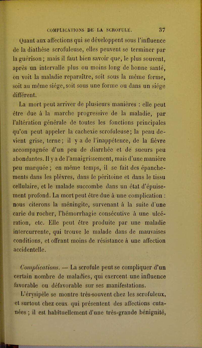 (juant aux affections qui se développent sous l'influence de la dialhèse scrofuleuse, elles peuvent se terminer par la guérison ; mais il faut bien savoir que, le plus souvent, après un intervalle plus ou moins long de bonne santé, on voit la maladie reparaître, soit sous la même forme, soit au même siège, soit sous une forme ou dans un siège différent. La mort peut arriver de plusieurs manières : elle peut être due à la marcbc progressive de la maladie, par l'altération générale de toutes les fonctions principales qu'on peut appeler la cachexie scrofuleuse; la peau de- vient grise, terne ; il y a de l'inappétence, de la fièvre accompagnée d'un peu de diarrhée et dé sueurs peu abondantes. 11 y a de l'amaigrissement, mais d'une manière peu marquée ; en même temps, il se fait des épanche- raents dans les plèvres, dans le péritoine et dans le tissu cellulaire, et le malade succombe dans un état d'épuise- ment profond. La mort peut être due à une comphcation : nous citerons la méningite, survenant à la suite d'une carie du rocher, l'hémorrhagie consécutive à une ulcé- ration, etc. Elle peut être produite par une maladie intercurrente, qui trouve le malade dans de mauvaises conditions, et offrant moins de résistance à une affection accidentelle. Complications. — La scrofule peut se compliquer d'un certain nombre de maladies, qui exercent une influence favorable ou défavorable sur ses manifestations. L'érysipèle se montre très-souvent chez les scrofuleux, et surtout chez ceux qui présentent des affections cuta- nées ; il est habituellement d'une très-grande bénignité,