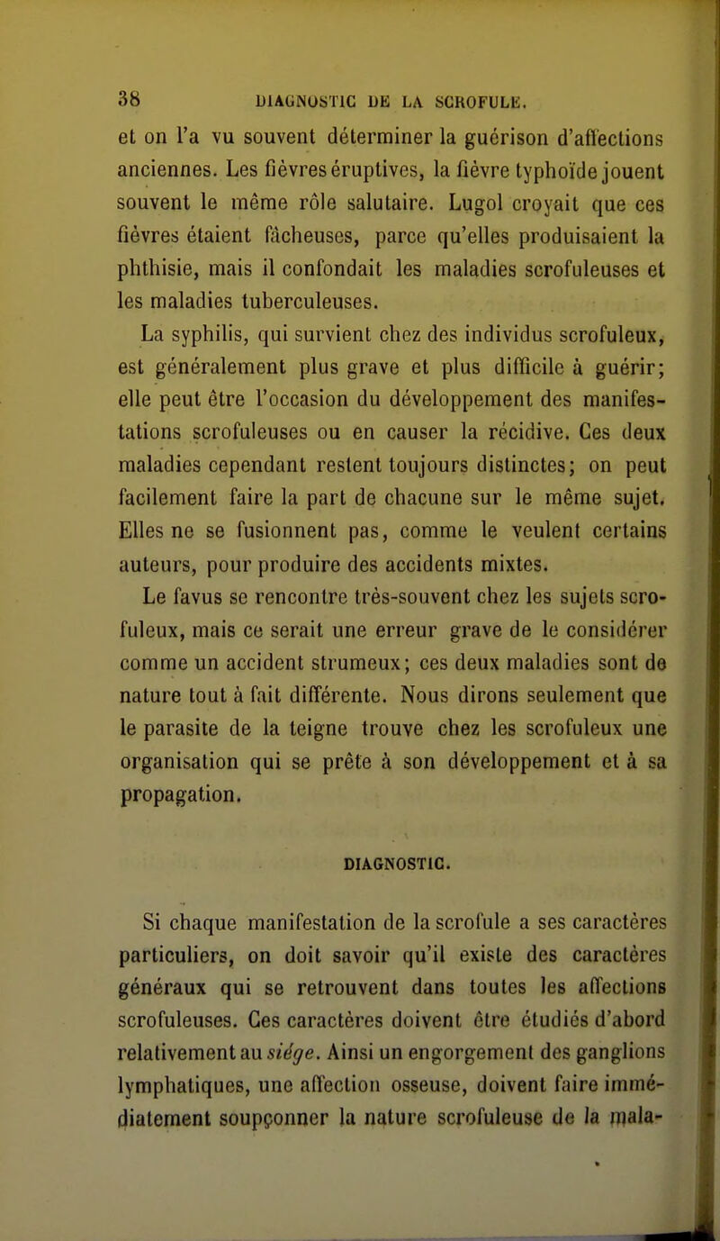 et on l'a vu souvent déterminer la guérison d'aflections anciennes. Les fièvres éruptives, la fièvre typhoïde jouent souvent le même rôle salutaire. Lugol croyait que ces fièvres étaient fdcheuses, parce qu'elles produisaient la plithisie, mais il confondait les maladies scrofuleuses et les maladies tuberculeuses. La syphilis, qui survient chez des individus scrofuleux, est généralement plus grave et plus difficile à guérir; elle peut être l'occasion du développement des manifes- tations scrofuleuses ou en causer la récidive. Ces deux maladies cependant restent toujours distinctes; on peut facilement faire la part de chacune sur le même sujet. Elles ne se fusionnent pas, comme le veulent certains auteurs, pour produire des accidents mixtes. Le favus se rencontre très-souvent chez les sujets scro- fuleux, mais ce serait une erreur grave de le considérer comme un accident strumeux; ces deux maladies sont de nature tout à fait différente. Nous dirons seulement que le parasite de la teigne trouve chez les scrofuleux une organisation qui se prête à son développement et à sa propagation. DIAGNOSTIC. Si chaque manifestation de la scrofule a ses caractères particuliers, on doit savoir qu'il existe des caractères généraux qui se retrouvent dans toutes les affections scrofuleuses. Ces caractères doivent être étudiés d'abord relativement au 5îe^e. Ainsi un engorgement des ganglions lymphatiques, une affection osseuse, doivent faire immé- diatement soupçonner la nature scrofuleuse de la njala-
