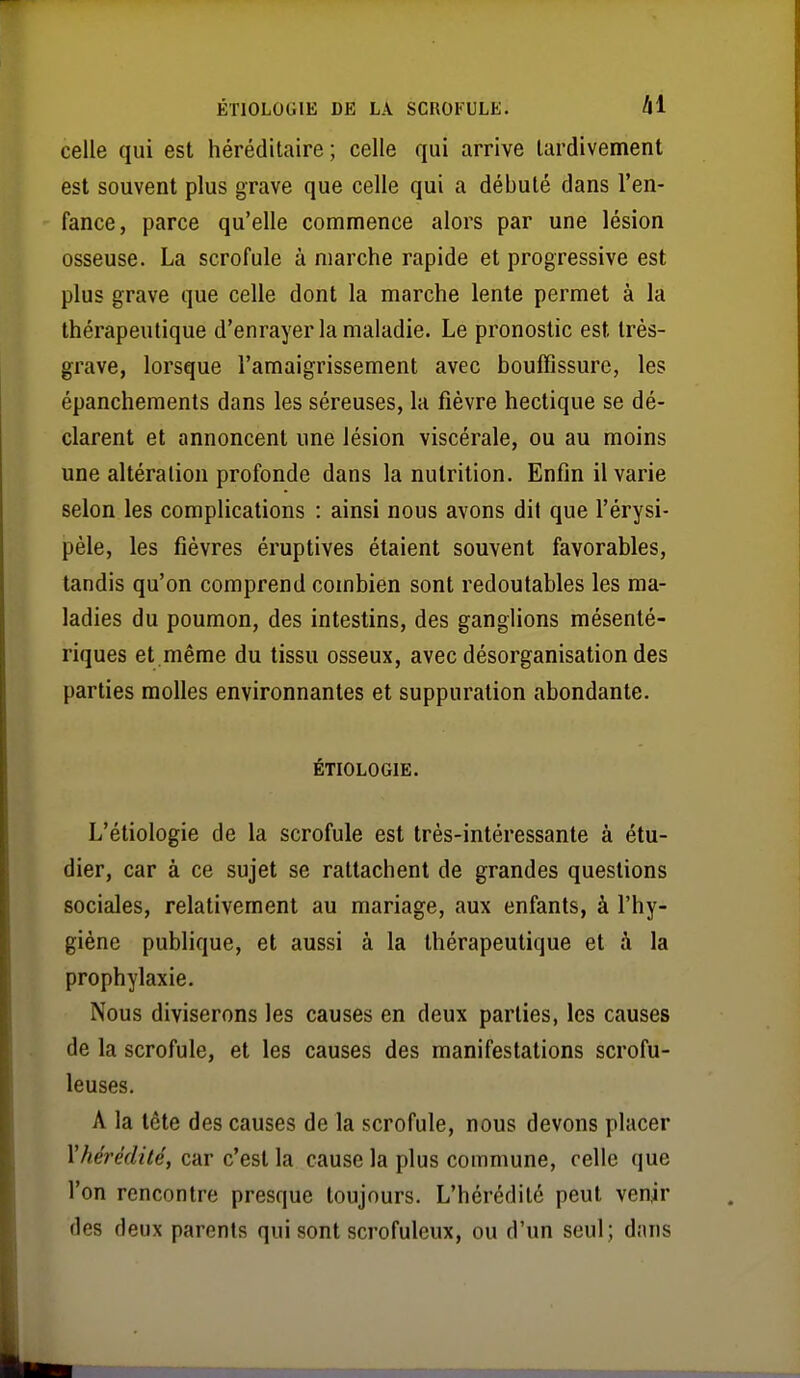 celle qui est héréditaire ; celle qui arrive tardivement est souvent plus grave que celle qui a débuté dans l'en- fance, parce qu'elle commence alors par une lésion osseuse. La scrofule à marche rapide et progressive est plus grave que celle dont la marche lente permet à la thérapeutique d'enrayer la maladie. Le pronostic est très- grave, lorsque l'amaigrissement avec bouffissure, les épanchements dans les séreuses, la fièvre hectique se dé- clarent et annoncent une lésion viscérale, ou au moins une altération profonde dans la nutrition. Enfin il varie selon les complications : ainsi nous avons dit que l'érysi- pèle, les fièvres éruptives étaient souvent favorables, tandis qu'on comprend combien sont redoutables les ma- ladies du poumon, des intestins, des ganglions mésenté- riques et même du tissu osseux, avec désorganisation des parties molles environnantes et suppuration abondante. ÉTIOLOGIE. L'étiologie de la scrofule est très-intéressante à étu- dier, car à ce sujet se rattachent de grandes questions sociales, relativement au mariage, aux enfants, à l'hy- giène publique, et aussi à la thérapeutique et à la prophylaxie. Nous diviserons les causes en deux parties, les causes de la scrofule, et les causes des manifestations scrofu- leuses. A la tête des causes de la scrofule, nous devons placer l'hérédité, car c'est la cause la plus commune, celle que l'on rencontre presque toujours. L'hérédité peut venir des deux parents qui sont scrofuleux, ou d'un seul; dans