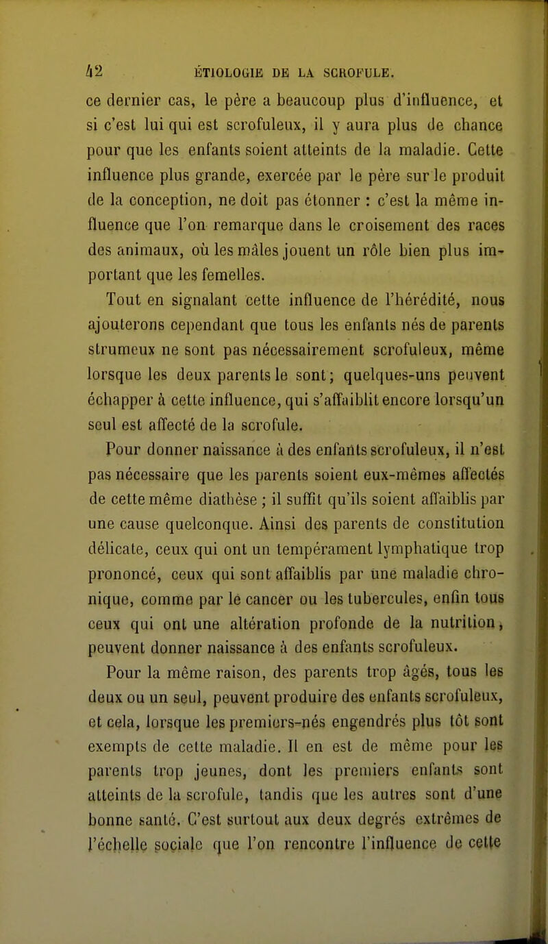 ce dernier cas, le père a beaucoup plus d'influence, et si c'est lui qui est scrofuleux, il y aura plus de chance pour que les enfants soient atteints de la maladie. Celte influence plus grande, exercée par le père sur le produit de la conception, ne doit pas étonner : c'est la même in- fluence que l'on remarque dans le croisement des races des animaux, où les mâles jouent un rôle bien plus im- portant que les femelles. Tout en signalant cette influence de l'hérédité, nous ajouterons cependant que tous les enfants nés de parents strumeux ne sont pas nécessairement scrofuleux, même lorsque les deux parents le sont; quelques-uns peuvent échapper à cette influence, qui s'affaibUt encore lorsqu'un seul est affecté de la scrofule. Pour donner naissance à des enfants scrofuleux, il n'est pas nécessaire que les parents soient eux-mêmes afl'ectés de cette même diatbèse ; il suflît qu'ils soient affaibhs par une cause quelconque. Ainsi des parents de constitution délicate, ceux qui ont un tempérament lymphatique trop prononcé, ceux qui sont affaiblis par une maladie chro- nique, comme par le cancer ou les tubercules, enfin tous ceux qui ont une altération profonde de la nutrition, peuvent donner naissance à des enfjmts scrofuleux. Pour la même raison, des parents trop âgés, tous les deux ou un seul, peuvent produire des enfants scrofuleux, et cela, lorsque les premiors-nés engendrés plus tôt sont exempts de cette maladie. Il en est de même pour les parents trop jeunes, dont les premiers enfants sont atteints de la scrofule, tandis que les autres sont d'une bonne santé. C'est surtout aux deux degrés extrêmes de l'écheUe gociale que l'on rencontre l'influence de cette