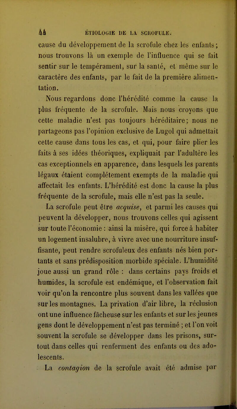 cause du développement de la scrofule chez les enfants ; nous trouvons là un exemple de l'influence qui se fait sentir sur le tempérament, sur la sanlé, et même sur le caractère des enfants, par le fait de la première alimen- tation. Nous regardons donc l'hérédité comme la cause la plus fréquente de la scrofule. Mais nous croyons que cette maladie n'est pas toujours héréditaire; nous ne partageons pas l'opinion exclusive de Lugol qui admettait cette cause dans tous les cas, et qui, pour faire plier les faits à ses idées théoriques, expliquait par l'adultère les cas exceptionnels en apparence, dans lesquels les parents légaux étaient complètement exempts de la maladie qui affectait les enfants. L'hérédité est donc la cause la plus fréquente de la scrofule, mais elle n'est pas la seule. La scrofule peut être acquise, et parmi les causes qui peuvent la développer, nous trouvons celles qui agissent sur toute l'économie : ainsi la misère, qui force à habiter un logement insalubre, à vivre avec une nourriture insuf- fisante, peut rendre scrofuleux des enfants nés bien por- tants et sans prédisposition morbide spéciale. L'humidité joue aussi un grand rôle : dans certains pays froids et humides, la scrofule est endémique, et l'observation fait voir qu'on la rencontre plus souvent dans les vallées que sur les montagnes. La privation d'air libre, la réclusion ont une influence fâcheuse sur les enfants et sur les jeunes gens dont le développement n'est pas terminé ; et Ton voit souvent la scrofule se développer dans les prisons, sur- tout dans celles qui renferment des enfants ou des ado- lescents. La contagion de la scrofule avait été admise par