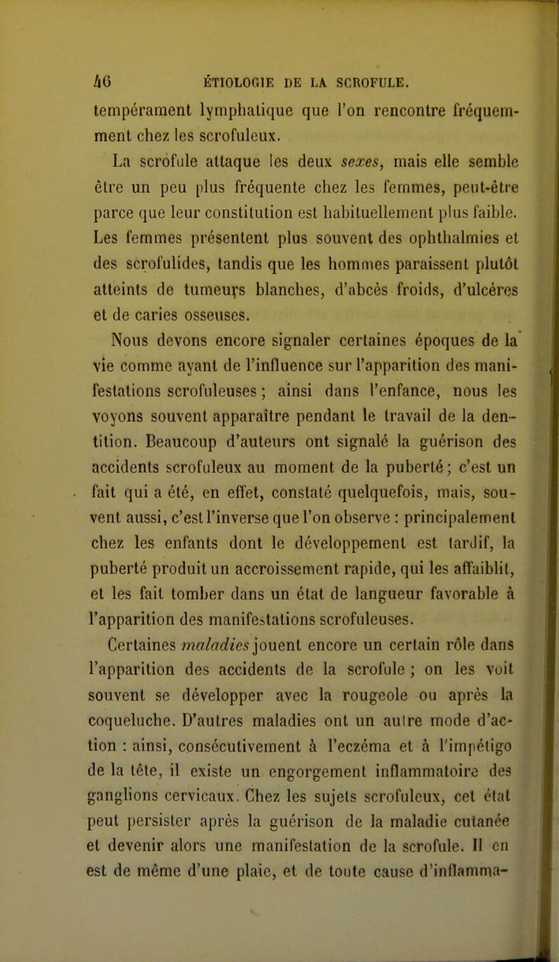 tempérament lymphatique que l'on rencontre fréquem- ment chez les scrofuleux. La scrofule attaque les deux sexes, mais elle semble être un peu plus fréquente chez les femmes, peut-être parce que leur constitution est habituellement plus faible. Les femmes présentent plus souvent des ophthalmies et des scrofulides, tandis que les hommes paraissent plutôt atteints de tumeuys blanches, d'abcès froids, d'ulcères et de caries osseuses. Nous devons encore signaler certaines époques de la vie comme ayant de l'influence sur l'apparition des mani- festations scrofuleuses ; ainsi dans l'enfance, nous les voyons souvent apparaître pendant le travail de la den- tition. Beaucoup d'auteurs ont signalé la guérison des accidents scrofuleux au moment de la puberté ; c'est un fait qui a été, en effet, constaté quelquefois, mais, sou- vent aussi, c'est l'inverse que l'on observe : principalement chez les enfants dont le développement est tardif, la puberté produit un accroissement rapide, qui les affaiblit, et les fait tomber dans un état de langueur favorable à l'apparition des manifestations scrofuleuses. Certaines maladies ionenl encore un certain rôle dans l'apparition des accidents de la scrofule ; on les voit souvent se développer avec la rougeole ou après la coqueluche. D'autres maladies ont un aulre mode d'ac- tion : ainsi, consécutivement à l'eczéma et à l'impétigo de la tête, il existe un engorgement inflammatoire des ganglions cervicaux, Chez les sujets scrofuleux, cet clat peut persister après la guérison de la maladie cutanée et devenir alors une manifestation de la scrofule. Il en est de même d'une plaie, et de toute cause d'inflamma-