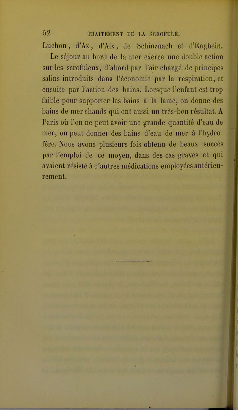 Luchon, d'Ax, d'Aix, de Schinznach et d'Knghein. Le séjour au bord de la mer exerce une double action sur les scrofuleux, d'abord par l'air chargé de principes salins introduits dans l'économie par la respiration, et ensuite par l'action des bains. Lorsque l'enfant est trop faible pour supporter les bains à la lame, on donne des bains de mer chauds qui ont aussi un très-bon résultat. A Paris où l'on ne peut avoir une grande quantité d'eau de mer, on peut donner des bains d'eau de mer à l'hydro fére. Nous avons plusieurs fois obtenu de beaux succès par l'emploi de ce moyen, dans des cas graves et qui avaient résisté à d'autres médications employées antérieu- rement.