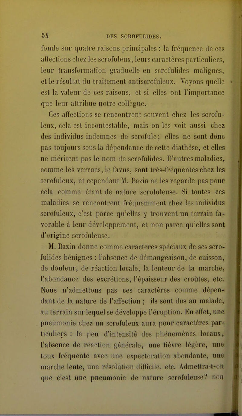 fonde sur quatre raisons principales : la fréquence de ces affections chez les scrofuleiix, leurs caractères particuliers, leur transformation graduelle en scrofulides malignes, et le résultat du traitement anliscrofuleux. Voyons quelle est la -valeur de ces raisons, et si elles ont l'importance que leur attribue notre collègue. Ces affections se rencontrent souvent chez les scrofu- leux, cela est incontestable, mais on les voit aussi chez des individus indemnes de scrofule; elles ne sont donc pas toujours sous la dépendance de cette diathèse, et elles ne méritent pas le nom de scrofulides. D'autres maladies, comme les verrues, le favus, sont très-fréquentes chez les scrofuleux, et cependant M. Bazin ne les regarde pas pour cela comme étant de nature scrofuleuse. Si toutes ces maladies se rencontrent fréquemment chez les individus scrofuleux, c'est parce qu'elles y trouvent un terrain fa- vorable à leur développement, et non parce qu'elles sont d'origine scrofuleuse. M. Bazin donne comme caractères spéciaux de ses scro- fulides bénignes : l'absence de démangeaison, de cuisson, de douleur, de réaction locale, la lenteur de la marche, l'abondance des excrétions, l'épaisseur des croûtes, etc. Nous n'admettons pas ces caractères comme dépen- dant de la nature de l'affection ; ils sont dus au malade, au terrain sur lequel se développe l'éruption. En eflet, une pneumonie chez un scrofuleux aura pour caractères par- ticuliers : le peu d'intensité des phénomènes locaux, l'absence de réaction générale, une fièvre légère, une toux fréquente avec une expectoration abondante, une marche lente, une résolution difficile, etc. Admetira-t-on que c'est une pneumonie de nature scrofuleuse? non