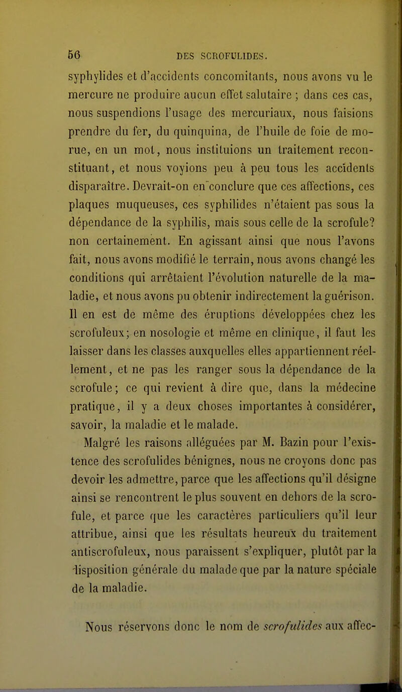 syphylides et d'accidents concomitants, nous avons vu le mercure ne produire aucun efïet salutaire ; dans ces cas, nous suspendions l'usage des mercuriaux, nous faisions prendre du fer, du quinquina, de l'huile de foie de mo- rue, en un mol, nous instituions un traitement recon- stituant, et nous voyions peu à peu tous les accidents disparaître. Devrait-on en'conclure que ces affections, ces plaques muqueuses, ces syphilides n'étaient pas sous la dépendance de la syphilis, mais sous celle de la scrofule? non certainement. En agissant ainsi que nous l'avons fait, nous avons modifié le terrain, nous avons changé les conditions qui arrêtaient l'évolution naturelle de la ma- ladie, et nous avons pu obtenir indirectement la guérison. Il en est de même des éruptions développées chez les scrofuleux; en nosologie et même en clinique, il faut les laisser dans les classes auxquelles elles appartiennent réel- lement, et ne pas les ranger sous la dépendance de la scrofule ; ce qui revient à dire que, dans la médecine pratique, il y a deux choses importantes à considérer, savoir, la maladie et le malade. Malgré les raisons alléguées par M. Bazin pour l'exis- tence des scrofulides bénignes, nous ne croyons donc pas devoir les admettre, parce que les affections qu'il désigne ainsi se rencontrent le plus souvent en dehors de la scro- fule, et parce que les caractères particuliers qu'il leur attribue, ainsi que les résultats heureux du traitement antiscrofuleux, nous paraissent s'expliquer, plutôt par la ■lisposition générale du malade que par la nature spéciale de la maladie. Nous réservons donc le nom de scrofulides aux affec-