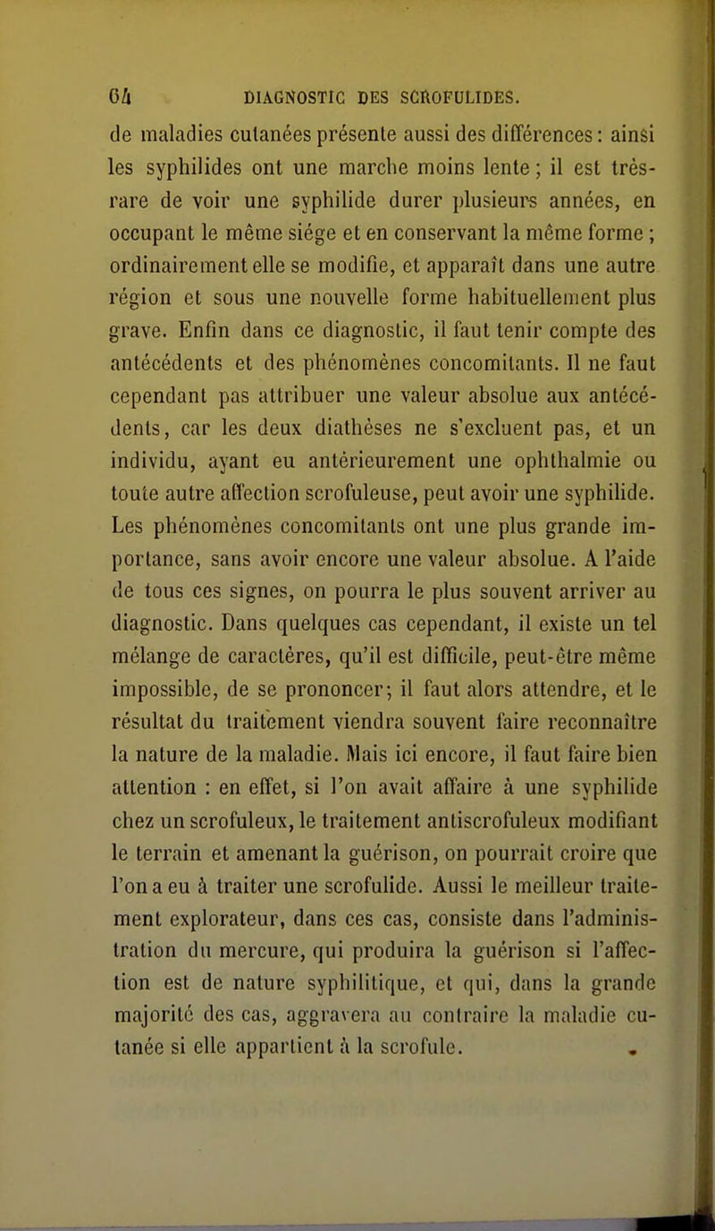 de maladies cutanées présente aussi des différences : ainsi les syphilides ont une marche moins lente ; il est très- rare de voir une syphilide durer plusieur-s années, en occupant le même siège et en conservant la même forme ; ordinairement elle se modifie, et apparaît dans une autre région et sous une nouvelle forme habituellement plus grave. Enfin dans ce diagnostic, il faut tenir compte des antécédents et des phénomènes concomitants. Il ne faut cependant pas attribuer une valeur absolue aux antécé- dents, car les deux diathéses ne s'excluent pas, et un individu, ayant eu antérieurement une ophthalmie ou toute autre affection scrofuleuse, peut avoir une syphiUde. Les phénomènes concomitants ont une plus grande im- portance, sans avoir encore une valeur absolue. A l'aide de tous ces signes, on pourra le plus souvent arriver au diagnostic. Dans quelques cas cependant, il existe un tel mélange de caractères, qu'il est difficile, peut-être même impossible, de se prononcer; il faut alors attendre, et le résultat du traitement viendra souvent faire reconnaître la nature de la maladie. Mais ici encore, il faut faire bien attention : en effet, si l'on avait affaire à une syphilide chez un scrofuleux, le traitement antiscrofuleux modifiant le terrain et amenant la guérison, on pourrait croire que l'on a eu à traiter une scrofulide. Aussi le meilleur traite- ment explorateur, dans ces cas, consiste dans l'adminis- tration du mercure, qui produira la guérison si l'affec- tion est de nature syphilitique, et qui, dans la grande majorité des cas, aggravera au contraire la maladie cu- tanée si elle appartient à la scrofule.