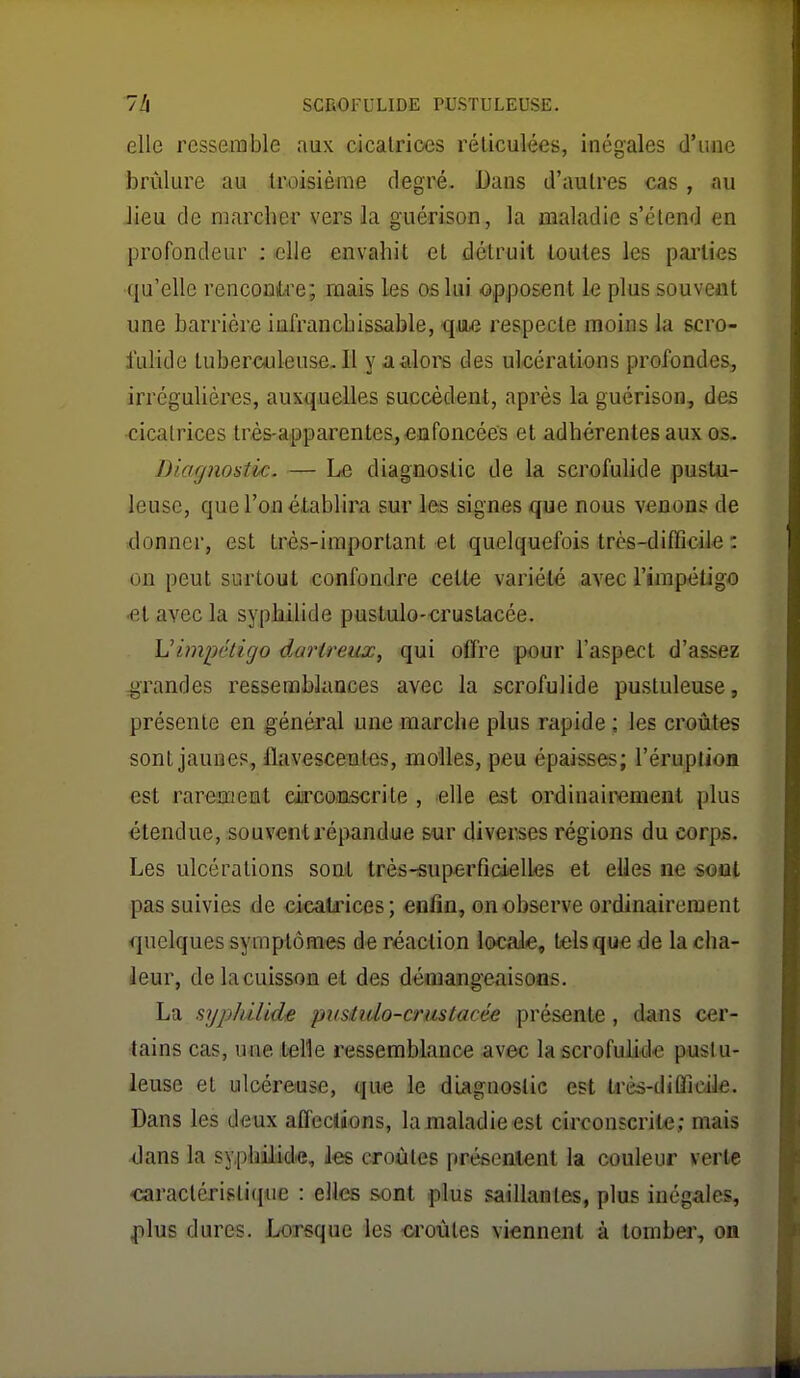 elle ressemble aux cicatrices réliculées, inégales d'iuie brûlure au troisième degré. Dans d'autres cas, au Jieu de marcher vers la guérison, la maladie s'étend en profondeur ; elle envahit et détruit toutes les pailies ■qu'elle renconiLre; mais les os lui opposent le plus souvent une barrière infranchissable, qm respecte moins la scro- fulide tuberculeuse. Il y a alors des ulcérations profondes, irrégulières, auxquelles succèdent, après la guérison, des cicatrices très-a,pparentes,eûfoncées et adhérentes aux os- Diagnostic. — Le diagnostic de la scrofulide pustu- leuse, que l'on établira sur les signes que nous venons de donner, est très-important et quelquefois très-difficile : on peut surtout confondre cette variété avec l'impétigo •et avec la syphilide pustulo-cruslacée. Uimpétigo dartreux, qui offre pour l'aspect d'assez grandes ressemblances avec la scrofulide pustuleuse, présente en général une marche plus rapide ; les croûtes sont jaunes, flavescentes, molles, peu épaisses; l'érupUon est rarement eiircamscrite , elle est ordinairement plus étendue, souventl'épandue sur diverses régions du corps. Les ulcérations sont très-superficielles et elles ne sout pas suivies de eicalrices; enfin, on observe ordinairement quelques symptômes de réaction locale, tels que de la cha- leur, de la cuisson et des démangeaisons. La sypIdlidiB pusiido-crustacée présente, dans cer- tains cas, une telle ressemblance avec la scrofulide pust u- leuse et ulcéreuse, que le diagnostic est très-diÛicile. Dans les deux affections, la maladie est circonscrite; mais <]ans la syphilidie, les croûtes présentent la couleur verte caractéristique : elles sont .plus saillantes, plus inégales, plus dures. Lorsque les croûtes viennent à tomber, on