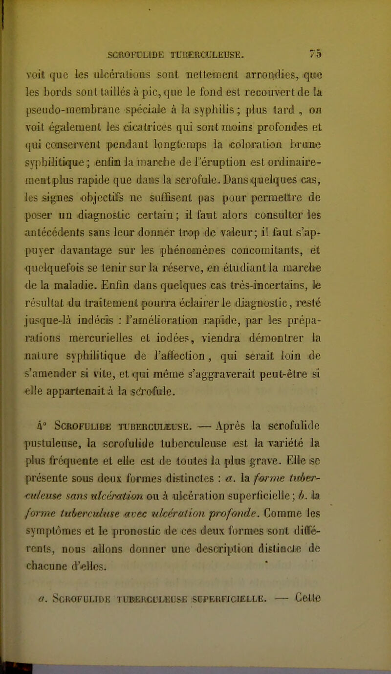 voit que les ulcéi'alions sont ■neltetiient arrondies, que les bords sont taillés à pic, que le fond est recouv-ert de la pseiido-menibrane spéciiûe à la syphilis ; plus tard , on voit également les dcatiices qui sont moins profond-es et qui coiosei^vent pendant longtieraps la colo.rali'OJi bi-im'C syphilitique ; enfin la marche de l'éruption est ordinaire- meatplus rapide que dans la .scrofule. Dans quelques cas, les signes objectifs ne saCQsent pas pour permettre de poser un diagnostic certain; ii faut alors consulter les antécédents sans leur donnér trop de valeur; il faut s'ap- puyer davantage sur les phénomènes concomitants, et quelquefois se tenir sur la réserve, en étudiant la marche de la maladie. Enfin dans quelques cas très-incertains, le résultat du traitement pouira éclairer le diagnostic, resté jusque-là indécis : l'amélioration rapide, par les prépa- ralioris mercurielles et iodées, viendra démontrer la nature syphilitique de l'aiïection , qui serait loin de s'amender si vite, etTiui même s'aggraverait peut-être si elle appartenait à la sc'rofule. û° ScROFULiDE TUBERCULEUSE. — Après la scrofulidc ]»ii?tulense, la scrofulide tuberculeuse est la variété la plus fréquente et elle est de toutes la plus grave. Elle se présente sous deux formes distinctes : a. la forme titàer- <u/eitse sans iticémtim ow. à ulcération superficielle; b. ila forme tubercvduse avec ulcération profonde. Comme les symptômes et ie pronostic de ces deux formes sont difé- rcnts, nous allons donner une desr^riplion distiacte de chacune d'elles. ScROTULIDE TUBEJtCULEUSE SOrERFiCIELLE. CcXle