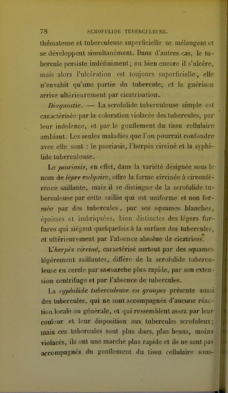 Ihémateuse et tuberculeuse superficielle se mélangent et se développent simultanément. Dans d'autres cas, le tu- bercule persiste indéfiniment; ou bien encore U s'ulcère^ mais alors l'ulcération est toujours superficielle, elle n'envahit qui'une partie du tubercnfe, et la guérison arrive oltérieurement par cicatrisation.. Diagnastie. — La scroEulide tuberculeuse simple e?t caraictérisée par la coloration violacée des tubercules, par leur indolence, et par le gonflement du tissu cellulaire ambiant. Les seules maladies que l'on pourrait confondre avec elle sont : le psoriasis, l'herpès circiné et la syphi- lide tuberculeuse.. Le psonasis, en effet, dans la variété désignée sous le nom à& lè-pre milgaire, offfe la forme eircinée à ch'confé- rence saillante,, mais il se dislingue de la scrofulide tu- berculeuse par cette saillie qui est uniforme et non for- mée par des tubercules, par ses sfuames blanches, épaisses et imbriquées, bien distinctes dies légers fiir- fures qui siègent quelquefois à la surface des tubercules, et ultérieurement pax l'absence absolue de cicatrices. h'kerpès circiné, caractérisé surtout par des sq^uame.-; légèrement saillantes,, diffère de la scrofulide tubercu- leuse en cercle par satTiarche plus rapide, par sort exten - sion centrifuge et par l'absence de tubercules. La syphilide Itéermleuse en groupes présente aussi des tobercules, qui ne sont accompagnés d'aucune réac- l^ionlocal'e ou générale, et qui ressemblent assez parleur coaleur et leur dispositron aux tubercules scrofuleux; nwis. ces tubercules sont plus durs, plus bruns, moins riolacés, ils ont une marché plus rc^pide et ils ne sont pas accompagnés du gonflement du tissu cellukire sous-