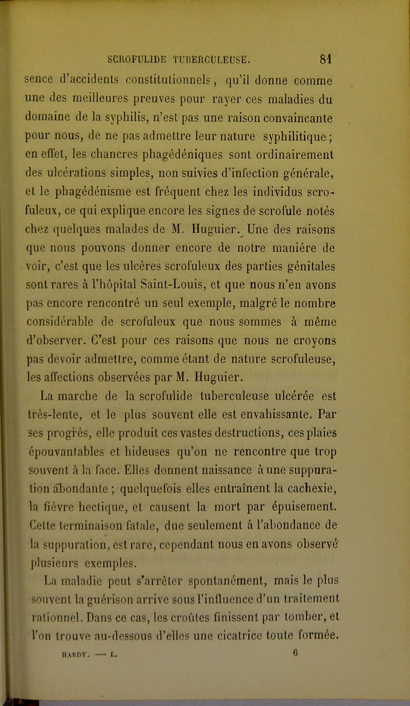 SCnOFULlDE TUnEftCtJLEtJSE. M sence d'accidents conslitiilionnels, qu'il donne comme une des meilleures preuves pour rayer ces maladies du domaine de la syphilis, n'est pas une raison convaincante pour nous, de ne pas admettre leur nature syphilitique ; en effet, les chancres phagédéniques sont ordinairement des ulcérations simples, non suivies d'infection générale, et le phagédénisme est fréquent chez les individus scro- fuleux, ce qui explique encore les signes de scrofule notés chez quelques malades de M. Huguier. Une des raisons que nous pouvons donner encore de notre manière de voir, c'est que les ulcères scrofuleux des parties génitales sont rares à l'hôpital Saint-Louis, et que nous n'en avons pas encore rencontré un seul exemple, malgré le nombre considérable de scrofuleux que nous sommes à même d'observer. C'est pour ces raisons que nous ne croyons pas devoir admettre, comme étant de nature scrofuleuse, les affections observées par M. Huguier. La marche de la scrofulide tuberculeuse ulcérée est très-lente, et le plus souvent elle est envahissante. Par ses progrès, elle produit ces vastes destructions, ces plaies épouvantables et hideuses qu'on ne rencontre que trop souvent à la face. Elles donnent naissance aune suppura- tion abondante ; quelquefois elles entraînent la cachexie, la fièvre hectique, et causent la mort par épuisement. Cette terminaison fatale, due seulement à l'abondance de la suppuration, est rare, cependant nous en avons observé plusieurs exemples. La maladie peut s'arrêter spontanément, mais le plus souvent la guérison arrive sous l'influence d'un traitement rationnel. Dans ce cas, les croûtes finissent par tomber, et l'on trouve au-dessous d'elles une cicatrice toute formée. UAnnv. — I.. 6