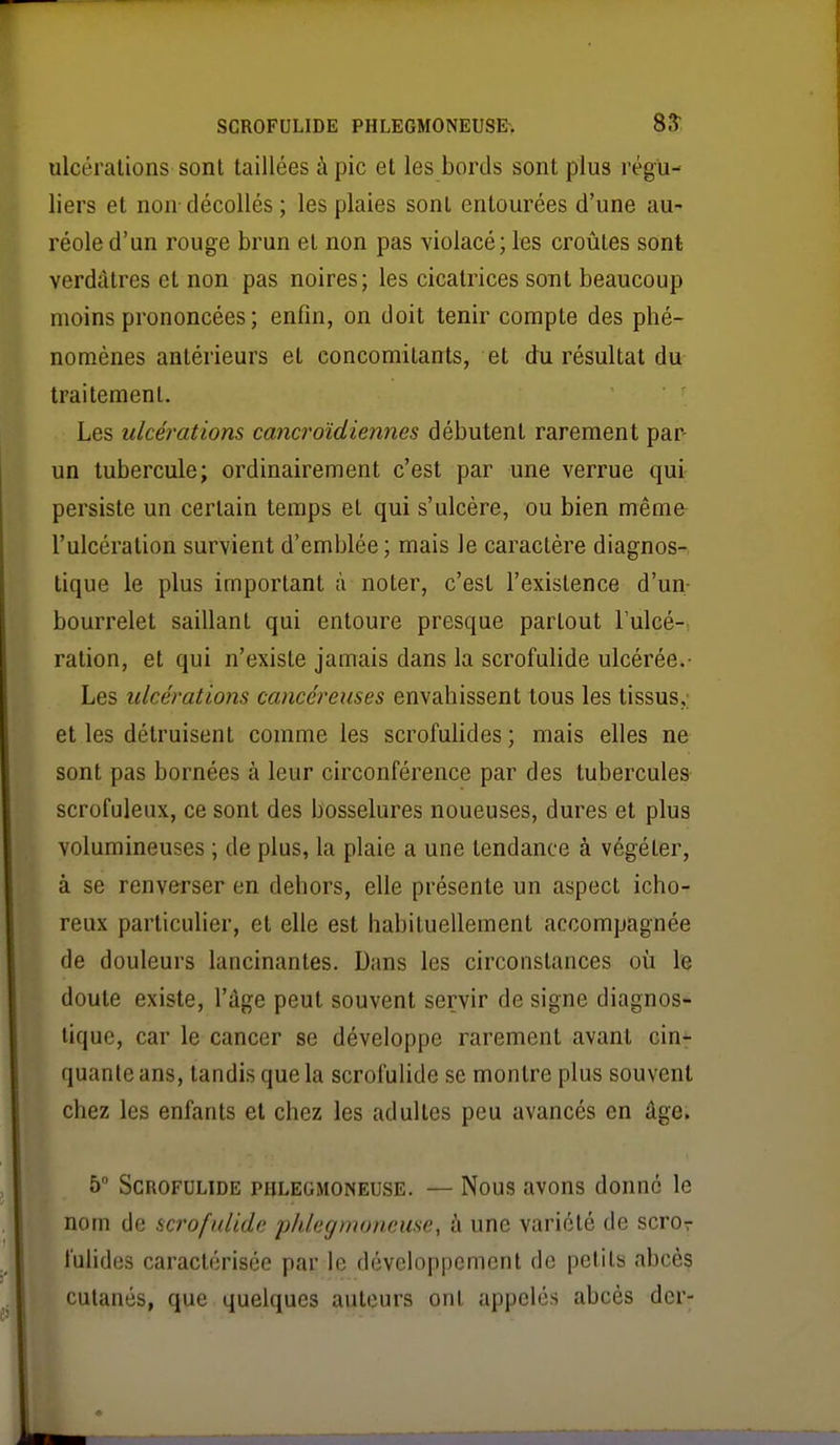 ulcérations sont taillées à pic et les bords sont plus régu- liers et non-décollés ; les plaies sont entourées d'une au- réole d'un rouge brun el non pas violacé; les croûtes sont verdàtres et non pas noires; les cicatrices sont beaucoup moins prononcées; enfin, on doit tenir compte des phé- nomènes antérieurs et concomitants, et du résultat du traitement. Les ulcérations cancroïdiennes débutent rarement par- un tubercule; ordinairement c'est par une verrue qui persiste un certain temps el qui s'ulcère, ou bien même- l'ulcération survient d'emblée ; mais le caractère diagnos- tique le plus important à noter, c'est l'existence d'un- bourrelet saillant qui entoure presque partout l'ulcé- ration, et qui n'existe jamais dans la scrofulide ulcérée.- Les ulcérations cancéreuses envahissent tous les tissus,; et les détruisent comme les scrofuUdes ; mais elles ne sont pas bornées à leur circonférence par des tubercules scrofuleux, ce sont des bosselures noueuses, dures et plus volumineuses ; de plus, la plaie a une tendance à végéter, à se renverser en dehors, elle présente un aspect icho- reux particulier, et elle est habilueilement accompagnée de douleurs lancinantes. Dans les circonstances où le doute existe, l'âge peut souvent servir de signe diagnos- tique, car le cancer se développe rarement avant cin- quante ans, tandis que la scrofuUde se montre plus souvent chez les enfants el chez les adultes peu avancés en âge, 5 Scrofulide phlegmoneuse. — Nous avons donné le nom de scrofulide pldegmoneuse, à une variété de scror l'ulides caractérisée par le développement de petits abcès cutanés, que quelques auteurs ont appelés abcès der-