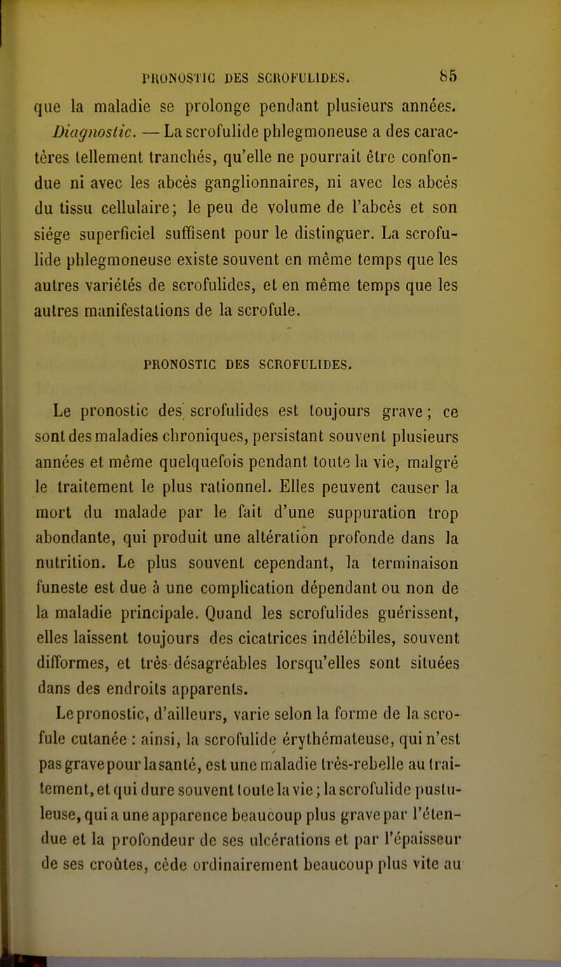 que la maladie se prolonge pendant plusieurs années. Diagnostic. — Lascrofulide phlegmoneuse a des carac- tères tellement tranchés, qu'elle ne pourrait être confon- due ni avec les abcès ganglionnaires, ni avec les abcès du tissu cellulaire; le peu de volume de l'abcès et son siège superficiel suffisent pour le distinguer. La scrofu- lide phlegmoneuse existe souvent en même temps que les autres variétés de scrofulides, et en même temps que les autres manifestations de la scrofule. PRONOSTIC DES SCROFULIDES. Le pronostic des scrofulides est toujours grave ; ce sont des maladies chroniques, persistant souvent plusieurs années et même quelquefois pendant toute la vie, malgré le traitement le plus rationnel. Elles peuvent causer la mort du malade par le fait d'une suppuration trop abondante, qui produit une altération profonde dans la nutrition. Le plus souvent cependant, la terminaison funeste est due à une complication dépendant ou non de la maladie principale. Quand les scrofulides guérissent, elles laissent toujours des cicatrices indélébiles, souvent difformes, et très désagréables lorsqu'elles sont situées dans des endroits apparents. Le pronostic, d'ailleurs, varie selon la forme de la scro- fule cutanée : ainsi, la scrofulide érythémaleusc, qui n'est pas grave pour la santé, est une maladie très-rebelle au trai- tement, et qui dure souvent toute la vie ; la scrofulide pustu- leuse, qui a une apparence beaucoup plus grave par l'éten- due et la profondeur de ses ulcérations et par l'épaisseur de ses croûtes, cède ordinairement beaucoup plus vite au