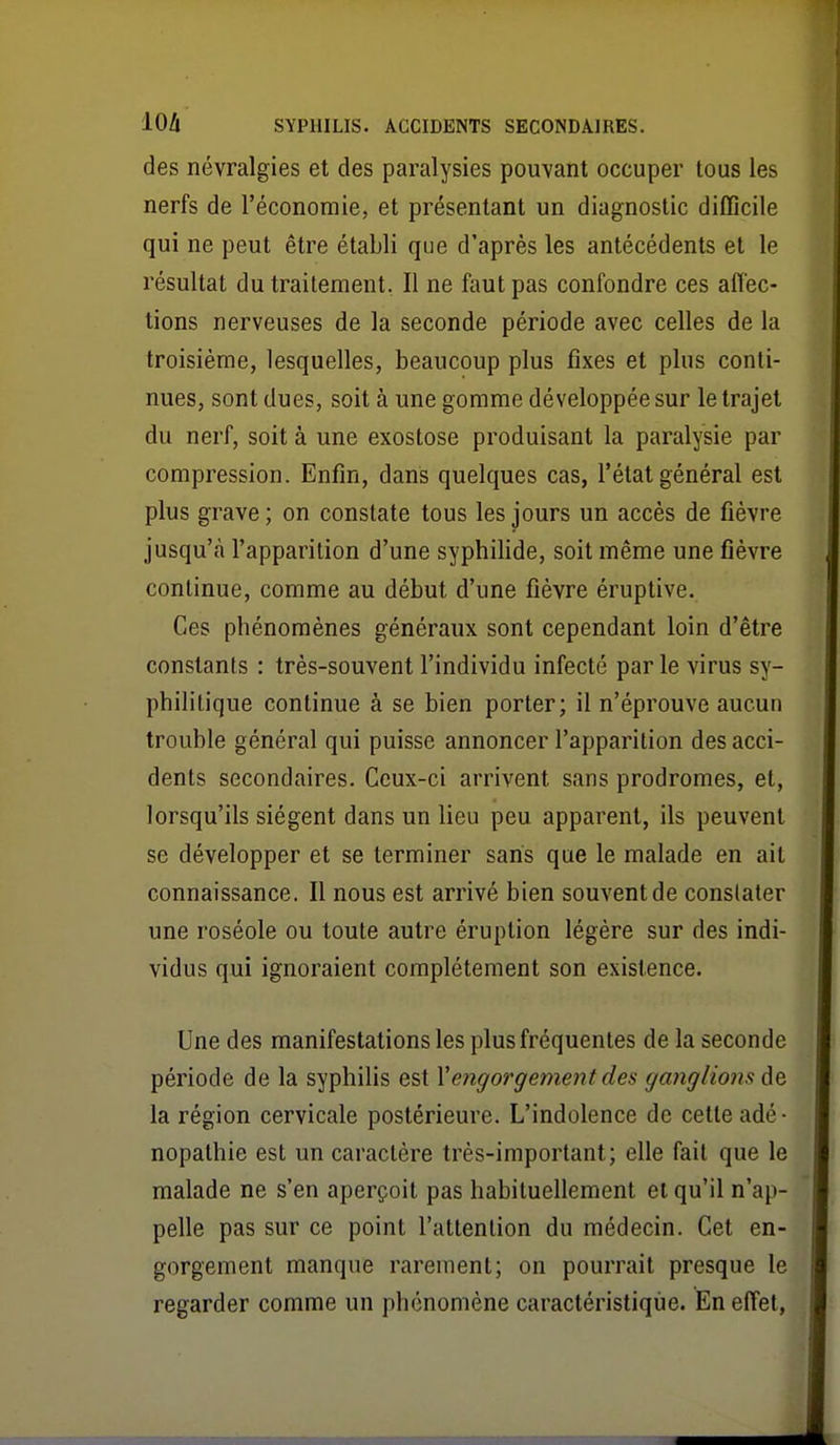 des névralgies et des paralysies pouvant occuper tous les nerfs de l'économie, et présentant un diagnostic difficile qui ne peut être établi que d'après les antécédents et le résultat du traitement. Il ne faut pas confondre ces aflec- tions nerveuses de la seconde période avec celles de la troisième, lesquelles, beaucoup plus fixes et plus conti- nues, sont dues, soit à une gomme développée sur le trajet du nerf, soit à une exostose produisant la paralysie par compression. Enfin, dans quelques cas, l'état général est plus grave ; on constate tous les jours un accès de fièvre jusqu'à l'apparition d'une syphilide, soit même une fièvre continue, comme au début d'une fièvre éruptive. Ces phénomènes généraux sont cependant loin d'être constants : très-souvent l'individu infecté parle virus sy- philitique continue à se bien porter; il n'éprouve aucun trouble général qui puisse annoncer l'apparition des acci- dents secondaires. Ceux-ci arrivent sans prodromes, et, lorsqu'ils siègent dans un lieu peu apparent, ils peuvent se développer et se terminer saris que le malade en ait connaissance. Il nous est arrivé bien souvent de constater une roséole ou toute autre éruption légère sur des indi- vidus qui ignoraient complètement son existence. Une des manifestations les plus fréquentes de la seconde période de la syphilis est Xengorgement des ganglions de la région cervicale postérieure. L'indolence de cette adé- nopathie est un caractère très-important; elle fait que le malade ne s'en aperçoit pas habituellement et qu'il n'ap- pelle pas sur ce point l'attention du médecin. Cet en- gorgement manque rarement; on pourrait presque le regarder comme un phénomène caractéristique. En effet,