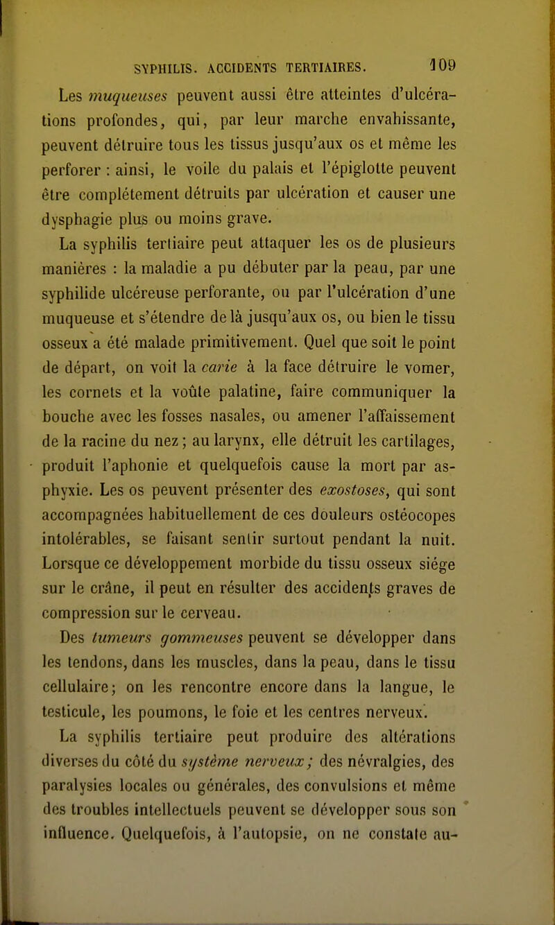 Les muqueuses peuvent aussi être atteintes d'ulcéra- tions profondes, qui, par leur marche envahissante, peuvent détruire tous les tissus jusqu'aux os et même les perforer : ainsi, le voile du palais et l'épiglotte peuvent être complètement détruits par ulcération et causer une dysphagie plus ou moins grave. La syphilis tertiaire peut attaquer les os de plusieurs manières : la maladie a pu débuter par la peau, par une syphilide ulcéreuse perforante, ou par l'ulcération d'une muqueuse et s'étendre delà jusqu'aux os, ou bien le tissu osseux a été malade primitivement. Quel que soit le point de départ, on voit la carie à la face détruire le vomer, les cornets et la voûte palatine, faire communiquer la bouche avec les fosses nasales, ou amener l'affaissement de la racine du nez ; au larynx, elle détruit les cartilages, produit l'aphonie et quelquefois cause la mort par as- phyxie. Les os peuvent présenter des exostoses, qui sont accompagnées habituellement de ces douleurs ostéocopes intolérables, se faisant senlir surtout pendant la nuit. Lorsque ce développement morbide du tissu osseux siège sur le crâne, il peut en résulter des acciden/,s graves de compression sur le cerveau. Des tumeurs gommeuses peuvent se développer dans les tendons, dans les muscles, dans la peau, dans le tissu cellulaire; on les rencontre encore dans la langue, le testicule, les poumons, le foie et les centres nerveux. La syphilis tertiaire peut produire des altérations diverses du côté du si/stème nerveux ; des névralgies, des paralysies locales ou générales, des convulsions et même des troubles intellectuels peuvent se développer sous son influence. Quelquefois, à l'autopsie, on ne constale au-