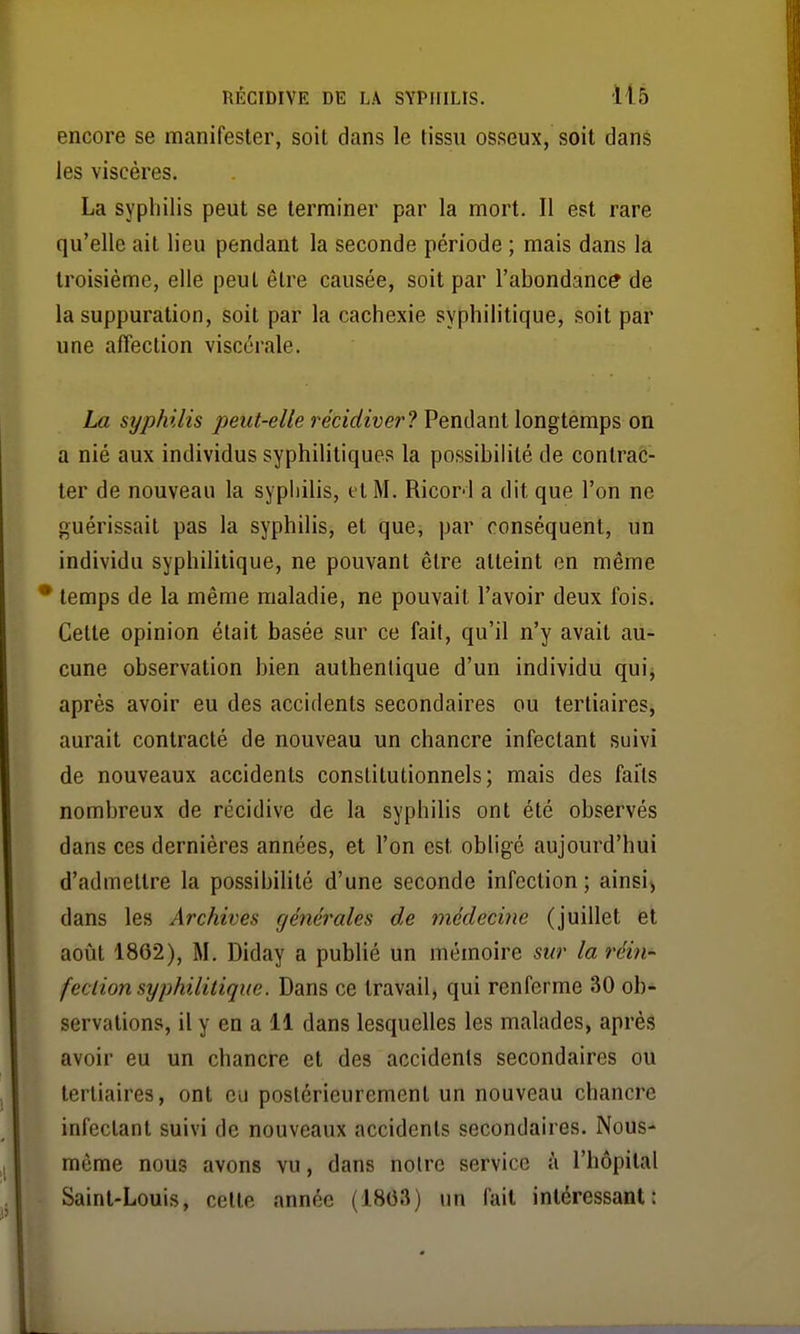 encore se manifester, soit dans le tissu osseux, soit dans les viscères. La syphilis peut se terminer par la mort. Il est rare qu'elle ait lieu pendant la seconde période ; mais dans la troisième, elle peut être causée, soit par l'abondance de la suppuration, soit par la cachexie syphilitique, soit par une affection viscérale. La syphilis peut-elle récidiver? Pendant longtemps on a nié aux individus syphilitiques la possibilité de contrac- ter de nouveau la syphilis, et M. Ricord a dit que l'on ne guérissait pas la syphilis, et que, par conséquent, un individu syphilitique, ne pouvant être atteint en même * temps de la même maladie, ne pouvait l'avoir deux fois. Celte opinion était basée sur ce fait, qu'il n'y avait au- cune observation bien authentique d'un individu qui, après avoir eu des accidents secondaires ou tertiaires, aurait contracté de nouveau un chancre infectant suivi de nouveaux accidents constitutionnels; mais des faits nombreux de récidive de la syphilis ont été observés dans ces dernières années, et l'on est obligé aujourd'hui d'admettre la possibilité d'une seconde infection; ainsi», dans les Archives générales de médecine (juillet et août 1862), M, Diday a publié un mémoire sur la réin- feclion syphilitique. Dans ce travail, qui renferme 30 ob- servations, il y en a 11 dans lesquelles les malades, après avoir eu un chancre et des accidents secondaires ou tertiaires, ont eu postérieurement un nouveau chancre infectant suivi de nouveaux accidents secondaires. Nous- même nous avons vu, dans notre service à l'hôpital Saint-Louis, celte année (18(33) un fait intéressant: